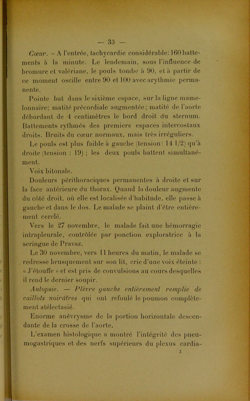 Cœur. - A l’entrée, tachycardie considérable: 160 batte- ments à la minute. Le lendemain, sous l’influence de bromure et valériane, le pouls tombe à 90, et à partir de ce moment oscille entre 90 et 100 avec arythmie perma- nente. Pointe bat dans le sixième espace, sur la ligne marne- lonnaire; matité précordiale augmentée; matité de l’aorte débordant de 4 centimètres le bord droit du sternum. Battements rythmés des premiers espaces intercostaux droits. Bruits du cœur normaux, mais très irréguliers. Le pouls est plus faible à gauche (tension: 14 1/2) qu’à droite (tension : 19) ; les deux pouls battent simultané- ment. Voix bitonale. Douleurs périthoraciques permanentes à droite et sur la face antérieure du thorax. Quand la douleur augmente du côté droit, où elle est localisée d’habitude, elle passe à gauche et dans le dos. Le malade se plaint d’être entière- ment cerclé. Vers le 27 novembre, le malade fait une hémorragie intrapleurale, contrôlée par ponction exploratrice à la seringue de Pravaz. Le 30 novembre, vers 11 heures du matin, le malade se redresse brusquement sur son lit, crie d’une voix éteinte : « J’étouffe » et est pris de convulsions au cours desquelles il rend le dernier soupir. Autopsie. — Plèvre gauche entièrement remplie de caillots noirâtres qui ont refoulé le poumon complète- ment atélectasié. Enorme anévrysme de la portion horizontale descen- dante de la crosse de l’aorte. L’examen histologique a montré l’intégrité des pneu- mogastriques et des nerfs supérieurs du plexus cardia- 3
