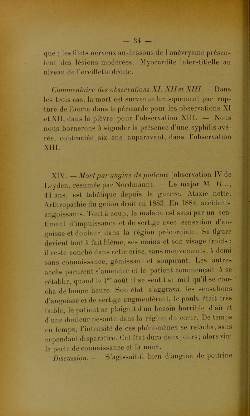que ; les filets nerveux au-dessous de l’anévrysme présen- tent des lésions modérées. Myocardite interstitielle au niveau de l’oreillette droite. Commentaire des observations XI, XIIet XIII. — Dans les trois cas, la mort est survenue brusquement par rup- ture de l’aorte dans le péricarde pour les observations XI et XII, dans la plèvre pour l’observation XIII. — Nous nous bornerons à signaler la présence d’une syphilis avé- rée, contractée six ans auparavant, dans l’observation XIII. XIV. — Mort par angine de poitrine (observation IV de Leyden, résumée par Nordmann). — Le major M. G..., 44 ans, est tabétique depuis la guerre. Ataxie nette. Arthropathie du genou droit en 1883. En 1884, accidents angoissants. Tout à coup, le malade est saisi par un sen- timent d’impuissance et de vertige avec sensation d’an- goisse et douleur dans la région précordiale. Sa ligure devient tout à fait blême, ses mains et son visage froids ; il reste couché dans cette crise, sans mouvements, à demi sans connaissance, gémissant et soupirant. Les autres accès parurent s’amender et le patient commençait a se rétablir, quand le 1er août il se sentit si mal qu il se cou- cha de bonne heure. Son état s’aggrava, les sensations d’angoisse et de vertige augmentèrent, le pouls était très faible, le patient se plaignit d’un besoin horrible d’air et d’une douleur pesante dans la région du cœur. De temps en temps, l’intensité de ces phénomènes se relâcha, sans cependant disparaître. Cet état dura deux jours; alors vint la perte de connaissance et la mort. Discussion. — S’agissait il bien d’angine de poitrine