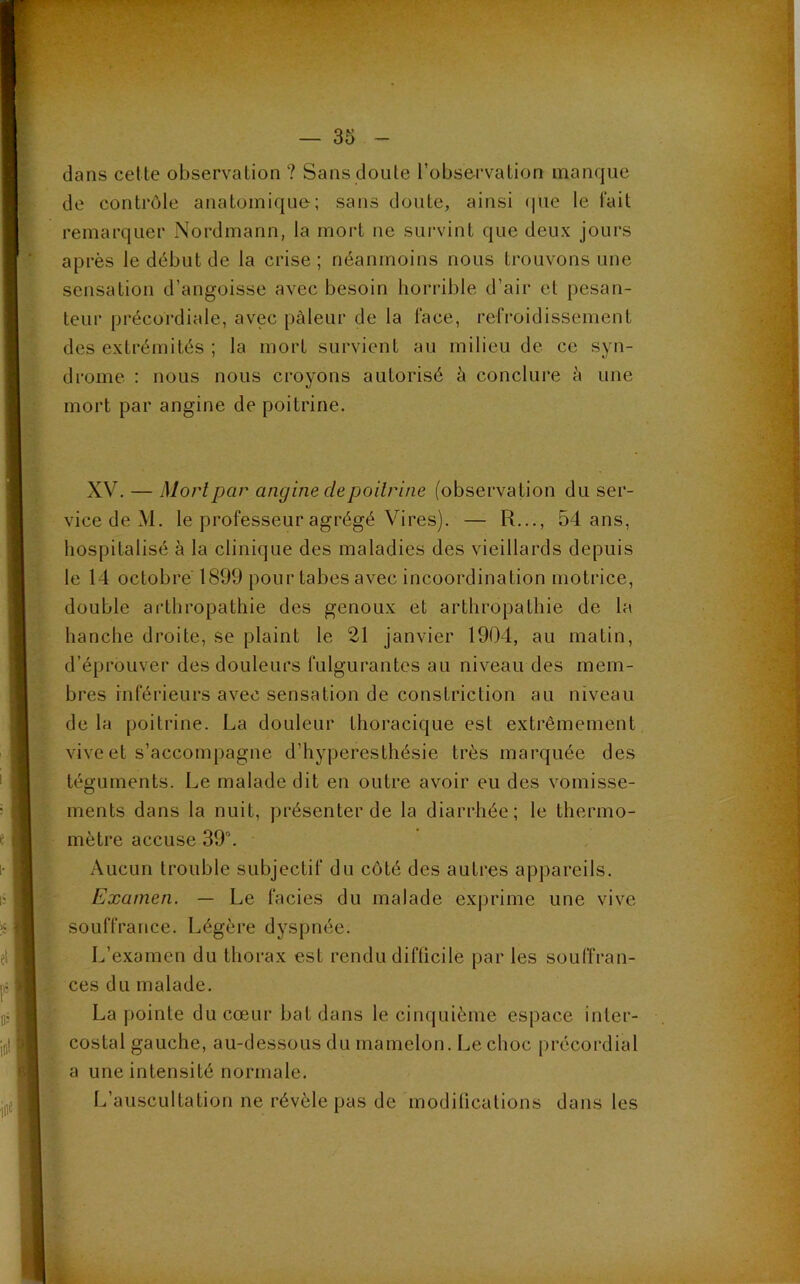 dans cette observation ? Sans doute l’observation manque de contrôle anatomique; sans doute, ainsi que le fait remarquer Nordmann, la mort ne survint que deux jours après le début de la crise; néanmoins nous trouvons une sensation d’angoisse avec besoin horrible d’air et pesan- teur précordiale, avec pâleur de la face, refroidissement des extrémités ; la mort survient au milieu de ce syn- drome : nous nous croyons autorisé à conclure à une mort par angine de poitrine. XV. — Mort par angine cle poitrine (observation du ser- vice de M. le professeur agrégé Vires). — R..., 54 ans, hospitalisé à la clinique des maladies des vieillards depuis le 14 octobre 1899 pour tabes avec incoordination motrice, double arthropathie des genoux et arthropathie de la hanche d roi te, se plaint le 21 janvier 1904, au matin, d’éprouver des douleurs fulgurantes au niveau des mem- bres inférieurs avec sensation de constriction au niveau de la poitrine. La douleur thoracique est extrêmement vive et s’accompagne d’hyperesthésie très marquée des téguments. Le malade dit en outre avoir eu des vomisse- ments dans la nuit, présenter de la diarrhée; le thermo- mètre accuse 39°. Aucun trouble subjectif du côté des autres appareils. Examen. — Le faciès du malade exprime une vive souffrance. Légère dyspnée. L’examen du thorax est rendu difficile par les souffran- ces du malade. La pointe du cœur bat dans le cinquième espace inter- costal gauche, au-dessous du mamelon. Le choc précordial a une intensité normale. L’auscultation ne révèle pas de modifications dans les