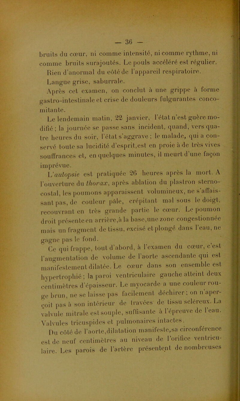 bruits du cœur, ni comme intensité, ni comme rythme, ni comme bruits surajoutés. Le pouls accéléré est régulier. Rien d’anormal du eôtéde l’appareil respiratoire. Langue grise, saburrale. Après cet examen, on conclut à une grippe à forme oastro-inteslinale et crise de douleurs fulgurantes conco- o mi tan te. Le lendemain matin, 22 janvier, l’état n’est guère mo- difié ; la journée se passe sans incident, quand, vers qua- tre heures du soir, l’état s’aggrave ; le malade, quia con- servé toute sa lucidité d’esprit,est en proie à de très vives souffrances et, en quelques minutes, il meurt d’une façon im prévue. L'aulopsie est pratiquée 2G heures après la mort. A l’ouverture du thorax, après ablation du plastron steino- costal, les poumons apparaissent volumineux, ne s’affais- sant pas, de couleur pâle, crépitant mal sous le doigt, recouvrant en très grande partie le cœur. Le poumon droit présenteen arrière,à la base,une zone congestionnée mais un fragment de tissu, excisé et plongé dans l’eau, ne gagne pas le fond. 5 Ce qui frappe, tout d’abord, à l’examen du cœur, c’est l’augmentation de volume de l’aorte ascendante qui est manifestement dilatée. Le cœur dans son ensemble est hypertrophié; la paroi ventriculaire gauche atteint deux centimètres d’épaisseur. Le myocarde a une couleur rou- ge brun, ne se laisse pas facilement déchirer ; on n’aper- çoit pas à son intérieur de travées de tissu scléreux. La valvule mitrale est souple, suffisante à l’épreuve de 1 eau. Valvules tricuspides et pulmonaires intactes. Du eôtéde l’aorte,dilatation manifestera circonférence est de neuf centimètres au niveau de l’orifice ventricu- laire. Les parois de l’artère présentent de nombreuses