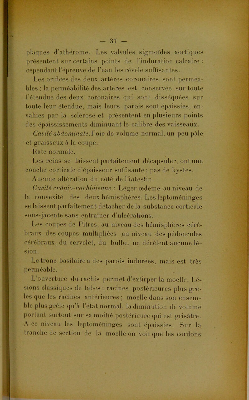 plaques d’athépome. Les valvules sigmoïdes aortiques présentent sur certains points de l’induration calcaire : cependant l’épreuve de l’eau les révèle suffisantes. Les orifices des deux artères coronaires sont perméa- bles ; la perméabilité des artères est conservée sur toute l’étendue des deux coronaires qui sont disséquées sur toute leur étendue, mais leurs parois sont épaissies, en- vahies par la sclérose et présentent en plusieurs points des épaississements diminuant le calibre des vaisseaux. Cavité abdominale:Foie de volume normal, un peu pâle et graisseux à la coupe. Rate normale. Les reins se laissent parfaitement décapsuler, ont une couche corticale d’épaisseur suffisante ; pas de kystes. Aucune altération du côté de l’intestin. Cavité crânio-rachidienne : Léger œdème au niveau de la convexité des deux hémisphères. Les leptoméninges se laissent parfaitement détacher de la substance corticale sous-jacente sans entraîner d’ulcérations. Les coupes de Pitres, au niveau des hémisphères céré- braux, des coupes multipliées au niveau des pédoncules cérébraux, du cervelet, du bulbe, ne décèlent aucune lé- sion. Le tronc basilairea des parois indurées, mais est très perméable. L’ouverture du rachis permet d’extirper la moelle. Lé- sions classiques de tabes : racines postérieures plus grê- les que les racines antérieures ; moelle dans son ensem- ble plus grêle qu’à l’état normal, la diminution de volume portant surtout sur sa moitié postérieure qui est grisâtre. A ce niveau les leptoméninges sont épaissies. Sur la tranche de section de la moelle on voit que les cordons mrl