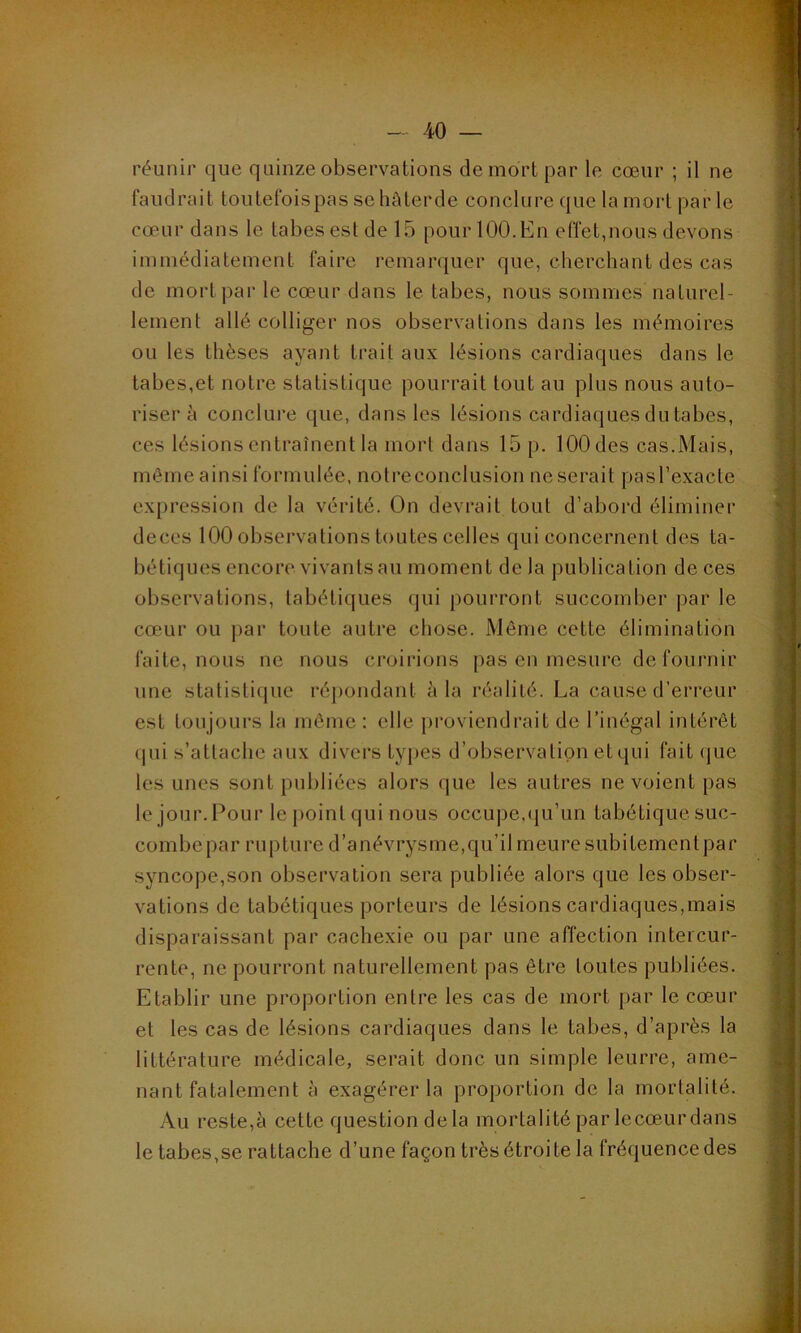réunir que quinze observations de mort par le cœur ; il ne faudrait toutefoispas se hâterde conclure que la mort par le cœur dans le tabes est de 15 pour 100. En effet,nous devons immédiatement faire remarquer que, cherchant des cas de mort par le cœur dans le tabes, nous sommes naturel- lement allé colliger nos observations dans les mémoires ou les thèses ayant trait aux lésions cardiaques dans le tabes,et notre statistique pourrait tout au plus nous auto- riser à conclure que, dans les lésions cardiaques du tabes, ces lésions entraînent la mort dans 15 p. 100 des cas.Mais, môme ainsi formulée, notréconclusion ne serait pasl’exacte expression de la vérité. On devrait tout d’abord éliminer deces 100 observations toutes celles qui concernent des ta- bétiques encore vivants au moment de la publication de ces observations, tabétiques qui pourront succomber par le cœur ou par toute autre chose. Même cette élimination faite, nous ne nous croirions pas en mesure de fournir une statistique répondant à la réalité. La cause d’erreur est toujours la même: elle proviendrait de l’inégal intérêt <pii s’attache aux divers types d’observationetqui fait que les unes sont publiées alors que les autres ne voient pas le jour. Pour le point qui nous occupe,qu’un tabétique suc- combe par rupture d’anévrysme,qu’il meure subitementpar syncope,son observation sera publiée alors que les obser- vations de tabétiques porteurs de lésions cardiaques,mais disparaissant par cachexie ou par une affection intercur- rente, ne pourront naturellement pas être toutes publiées. Etablir une proportion entre les cas de mort par le cœur et les cas de lésions cardiaques dans le tabes, d’après la littérature médicale, serait donc un simple leurre, ame- nant fatalement à exagérer la proportion de la mortalité. Au reste,à cette question de la mortalité par lecœur dans le tabes,se rattache d’une façon très étroite la fréquence des