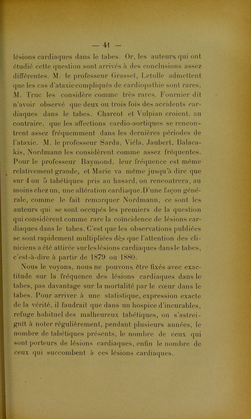 lésions cardiaques dans le tabes. Or, les auteurs qui ont étudié cette question sont arrivés à des conclusions assez différentes. M. le professeur Grasset, Letulle admettent que les cas d’ataxiecompliqués de cardiopathie sont rares, M. Truc les considère comme très rares. Fournier dit n’avoir observé que deux ou trois fois des accidents car- diaques dans le tabes. Charcot et Vulpian croient, au contraire, que les affections cardio-aortiques se rencon- trent assez fréquemment dans les dernières périodes de l’ataxie. M. le professeur Sarda, Viéla, Jaubert, Balaca- kis, Nordmann les considèrent comme assez fréquentes. Pour le professeur Raymond, leur fréquence est même relativement grande, et Marie va même jusqu’à dire que sur 4 ou 5 tabétiques pris au hasard, on rencontrera, au moins chez un, une altération cardiaque. D’une façon géné- rale, comme le fait remarquer Nordmann, ce sont les auteurs qui se sont occupés les premiers de la question qui considèrent comme rare la coïncidence de lésions car- diaques dans le tabes. C’est que les observations publiées se sont rapidement multipliées dès que l’attention des cli- niciens a été attirée surleslésions cardiaques dansle tabes, c’est-à-dire à partir de 1879 ou 1880. Nous le voyons, nous ne pouvons, être fixés avec exac- titude sur la fréquence des lésions cardiaques dans le tabes, pas davantage sur la mortalité par le cœur dans le tabes. Pour arriver à une statistique, expression exacte delà vérité, il faudrait que dans un hospice d’incurables, refuge habituel des malheureux tabétiques, on s’astrei- gnît à noter régulièrement, pendant plusieurs années, le nombre de tabétiques présents, le nombre de ceux qui sont porteurs de lésions cardiaques, enfin le nombre de ceux qui succombent à ces lésions cardiaques.