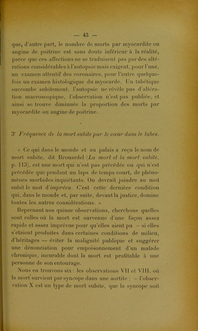 que, d’autre part, le nombre de morts par myocardite ou angine de poitrine est sans doute inférieur à la réalité, parce que ces affections ne se traduisent pas par des alté- rations considérables à l’autopsie mais exigent, pour l’une, un examen attentif des coronaires, pour l’autre quelque- fois un examen histologique du myocarde. Un tabétique succombe subitement, l’autopsie ne révèle pas d’altéra- tion macroscopique, l’observation n’est pas publiée, et ainsi se trouve diminuée la proportion des morts par myocardite ou angine de poitrine. / 3° Fréquence de la mort subite par le cœur clans le labes. « Ce qui dans le monde et au palais a reçu le nom de mort subite, dit Brouardel [La mort el la mort subite, p. 113), est une mort qui n’est pas précédée ou qui n’est précédée que pendant un laps de temps court, de phéno- mènes morbides inquiétants. On devrait joindre au mot subit le mot d'imprévu. C’est cette dernière condition qui, dans le monde et, par suite, devant la justice, domine toutes les autres considérations. » Reprenant nos quinze observations, cherchons quelles sont celles où la mort est survenue d’une façon assez rapide et assez imprévue pour qu’elles aient pu - si elles s’étaient produites dans certaines conditions de milieu, d’héritages — éviter la malignité publique et suggérer une dénonciation pour empoisonnement d’un malade chronique, incurable dont la mort est profitable à une personne de son entourage. Nous en trouvons six: les observations Vil et VIII, où la mort survient par syncope dans une aortite ; — l’obser- vation X est un type de mort subite, que la syncope soit