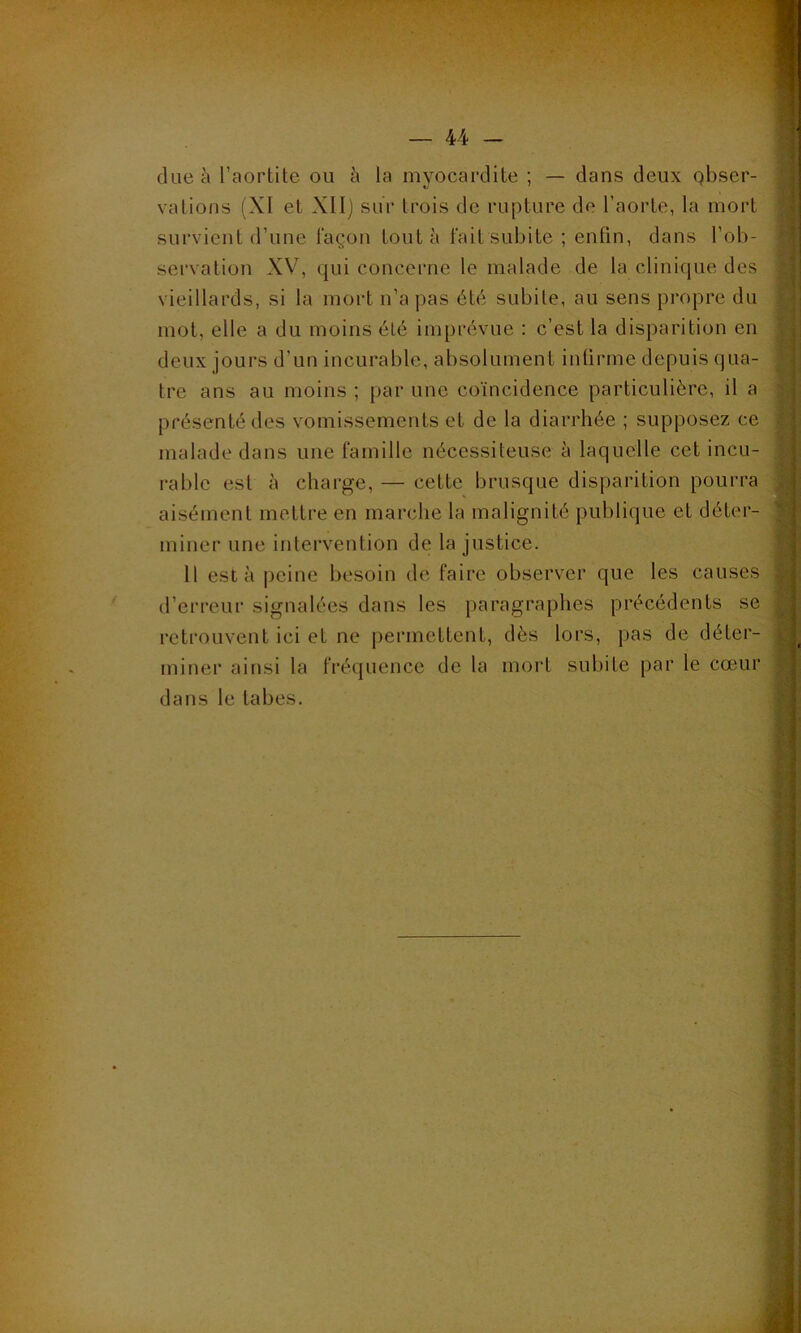 due à l’aortite ou à la myocardite ; — dans deux qbser- vations (XI et XII) sur trois de rupture de l’aorte, la mort survient d’une façon tout à fait subite ; enfin, dans l’ob- servation XV, qui concerne le malade de la clinique des vieillards, si la mort n’a pas été subite, au sens propre du mot, elle a du moins été imprévue : c’est la disparition en deux jours d’un incurable, absolument infirme depuis qua- tre ans au moins ; par une coïncidence particulière, il a présenté des vomissements et de la diarrhée ; supposez ce malade dans une famille nécessiteuse à laquelle cet incu- rable est à charge, — cette brusque disparition pourra aisément mettre en marche la malignité publique et déter- miner une intervention de la justice. 11 esta peine besoin de faire observer que les causes d’erreur signalées dans les paragraphes précédents se retrouvent ici et ne permettent, dès lors, pas de déter- miner ainsi la fréquence de la mort subite par le cœur dans le tabes.