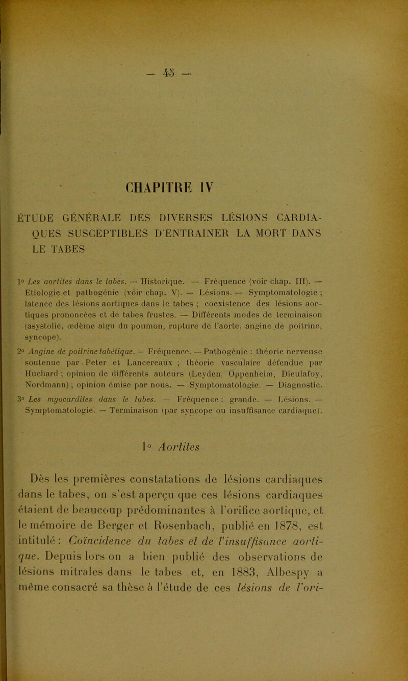 ‘ • • • mT *-:»*r — 45 — CHAPITRE IV ÉTUDE GÉNÉRALE DES DIVERSES LÉSIONS CARDIA- QUES SUSCEPTIRLES D'ENTRAINER LA MORT DANS LE TABES 1° Les aorliles dans le labes. — Historique. — Fréquence (voir chap. III). — Etiologie et pathogénie (voir chap. V). — Lésions. — Symptomatologie ; latence des lésions aortiques clans le tabes ; coexistence des lésions aor- tiques prononcées et de tabes frustes. — Différents modes de terminaison (asyslolie, œdème aigu du poumon, rupture de l'aorte, angine de poitrine, syncope). 2° Angine de poitrine tabétique. - Fréquence. — Pathogénie : théorie nerveuse soutenue par. Peter et Lancereaux ; théorie vasculaire défendue par Huchard ; opinion de différents auteurs (Leyden, Oppenheim, Dieulafoy, Nordmann) ; opinion émise par nous. — Symptomatologie. — Diagnostic. 3° Les myocardites dans le tabes. — Fréquence : grande. — Lésions. — Symptomatologie. — Terminaison (par syncope ou insuffisance cardiaque). 1° Aorliles Dès les premières constatations de lésions cardiaques dans le tabes, on s’est aperçu que ces lésions cardiaques étaient de beaucoup prédominantes à l’orifice aortique, et le mémoire de Berger et Rosenbach, publié en 1878, est intitulé: Coïncidence du labes el de /’insuffisance aorti- que. Depuis lors on a bien publié des observations de lésions mitrales dans le tabes et, en 1883, Albespy a même consacré sa thèse à l’étude de ces lésions de l’ori-