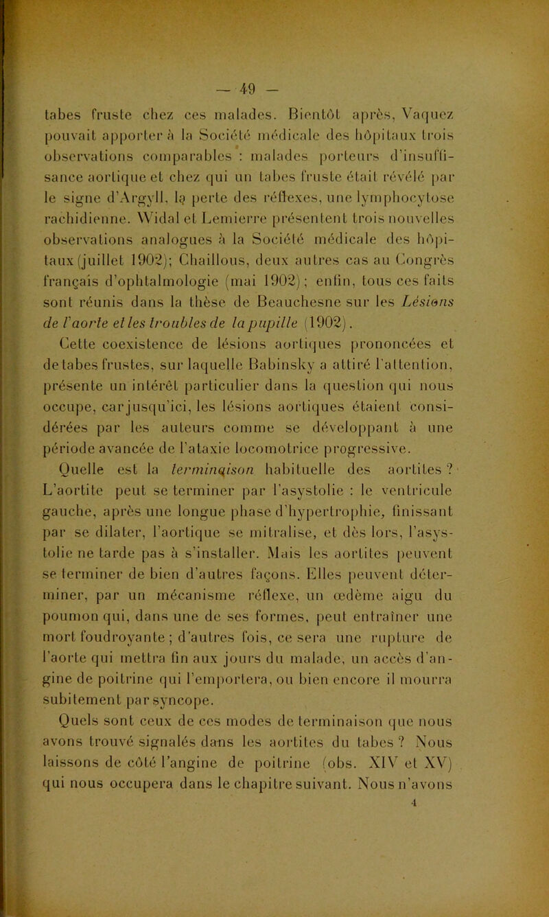 tabes fruste chez ces malades. Bientôt après, Vaquez pouvait apportera la Société médicale des hôpitaux trois observations comparables : malades porteurs d’insufti- sance aortique et chez qui un tabes fruste était révélé par le signe d’Argyll, la perte des réflexes, une lymphocytose rachidienne. Widalel Lemierre présentent trois nouvelles observations analogues à la Société médicale des hôpi- taux (juillet 1902); Chaillous, deux autres cas au Congrès français d’ophtalmologie (mai 1902); entin, tous ces faits sont réunis dans la thèse de Beauchesne sur les Lésions de l'aorte el les troubles de la pupille (1902). Cette coexistence de lésions aortiques prononcées et de tabes frustes, sur laquelle Babinsky a attiré l'attention, présente un intérêt particulier dans la question qui nous occupe, car jusqu’ici, les lésions aortiques étaient consi- dérées par les auteurs comme se développant à une période avancée de l’ataxie locomotrice progressive. Quelle est la terminaison habituelle des aortites? L’aortite peut se terminer par l’asystolie : le ventricule gauche, après une longue phase d’hypertrophie, finissant par se dilater, l’aortique se mitralise, et dès lors, l’asys- tolie ne tarde pas à s’installer. Mais les aortites peuvent se terminer de bien d’autres façons. Elles peuvent déter- miner, par un mécanisme réflexe, un œdème aigu du poumon qui, dans une de ses formes, peut entraîner une mort foudroyante ; d’autres fois, ce sera une rupture de l’aorte qui mettra fin aux jours du malade, un accès d’an- gine de poitrine qui l’emportera, ou bien encore il mourra subitement par syncope. Quels sont ceux de ces modes de terminaison que nous avons trouvé signalés dans les aortites du tabes? Nous laissons de côté l’angine de poitrine (obs. XIV et XV) qui nous occupera dans le chapitre suivant. Nous n’avons 4
