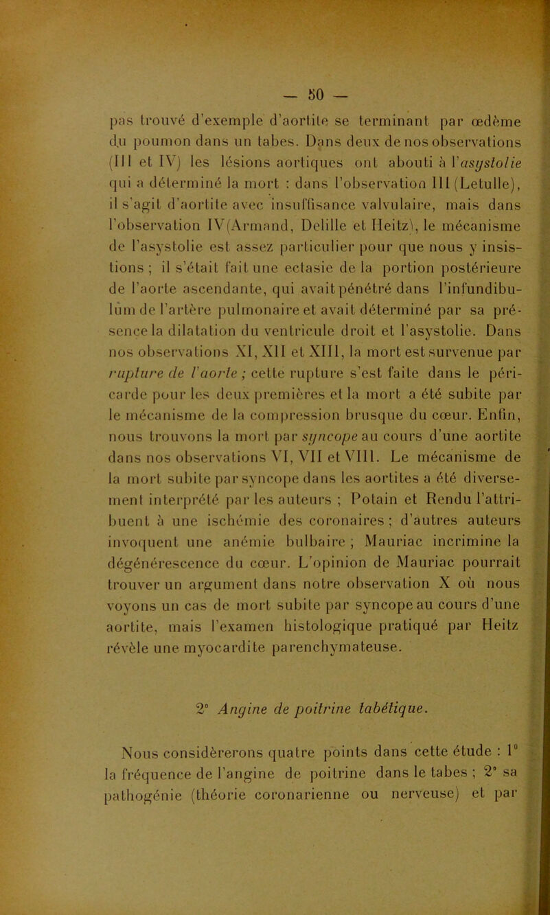 pas trouvé d’exemple d’aortite se terminant par œdème d.u poumon dans un tabes. Dans deux de nos observations (III et IV) les lésions aortiques ont abouti à Yasyslolie qui a déterminé la mort : dans l’observation 111 (Letulle), il s’agit d’aortite avec insuffisance valvulaire, mais dans l’observation IV(Armand, Delilie et Meitz'i, le mécanisme de l’asystolie est assez particulier pour que nous y insis- tions ; il s’était fait une ectasie delà portion postérieure de l’aorte ascendante, qui avait pénétré dans l’infundibu- lùm de l’artère pulmonaire et avait déterminé par sa pré- sence la dilatation du ventricule droit et l’asystolie. Dans nos observations XI, XII et XIII, la mort est survenue par rupture de l'aorte ; cette rupture s’est faite dans le péri- carde pour les deux premières et la mort a été subite par le mécanisme de la compression brusque du cœur. Enfin, nous trouvons la mort par syncope au cours d’une aortite dans nos observations VI, VII et VIII. Le mécanisme de la mort subite par syncope dans les aortites a été diverse- ment interprété par les auteurs ; Potain et Rendu l’attri- buent à une ischémie des coronaires; d’autres auteurs invoquent une anémie bulbaire ; Mauriac incrimine la dégénérescence du cœur. L’opinion de Mauriac pourrait trouver un argument dans notre observation X où nous voyons un cas de mort subite par syncope au cours d’une aortite, mais l’examen histologique pratiqué par Heitz révèle une myocardite parenchymateuse. 2° Angine de poitrine tabétique. Nous considérerons quatre points dans cette étude : 1° la fréquence de l’angine de poitrine dans le tabes ; 2“ sa pathogénie (théorie coronarienne ou nerveuse) et par