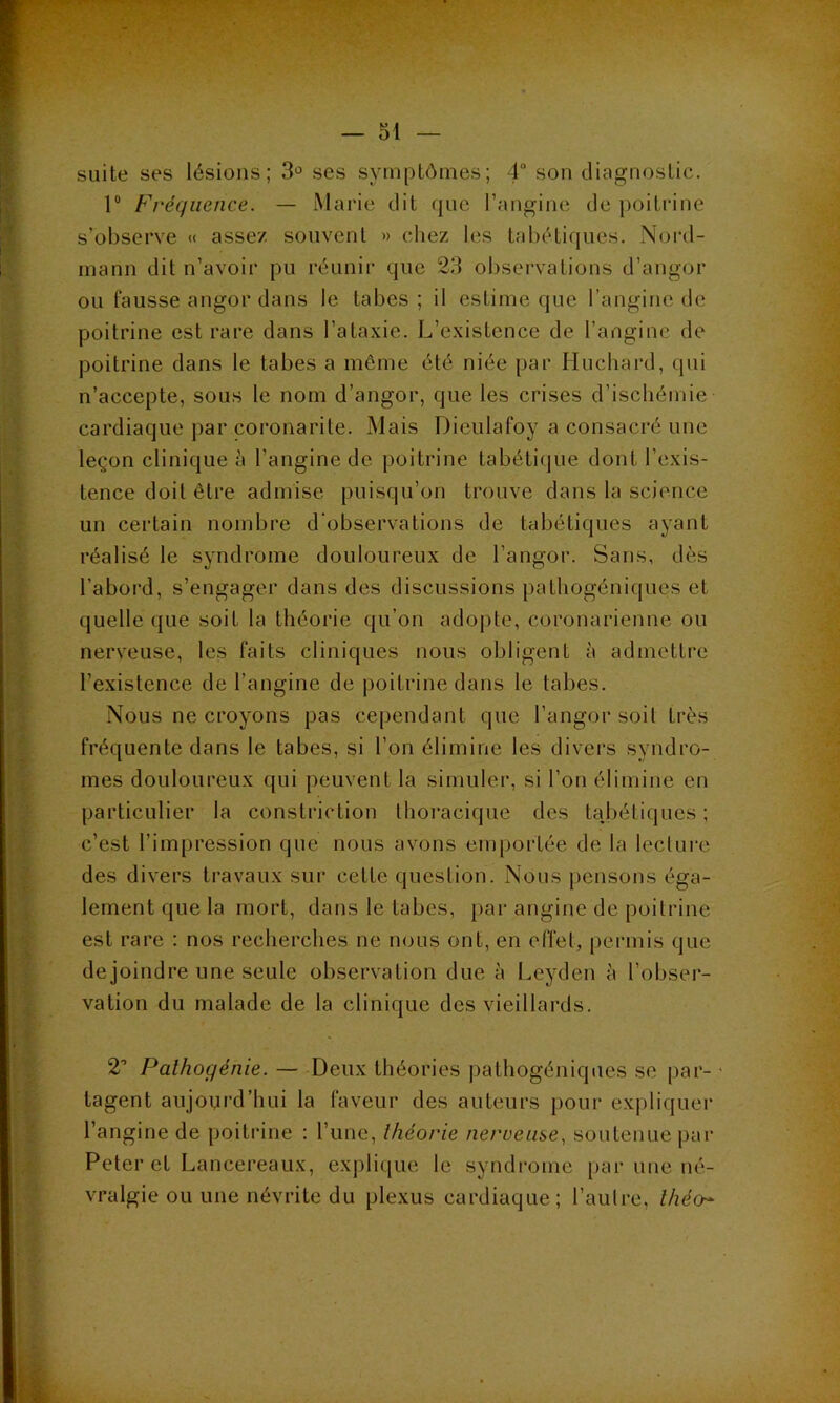 suite ses lésions; 3° ses symptômes; 4° son diagnostic. 1° Fréquence. — Marie dit que l’angine de poitrine s’observe « assez souvent » chez les tabétiques. Nord- mann dit n’avoir pu réunir que 23 observations d’angor ou fausse angor dans le tabes; il estime que l’angine de poitrine est rare dans l’ataxie. L’existence de l’angine de poitrine dans le tabes a môme été niée par Huchard, qui n’accepte, sous le nom d’angor, que les crises d’ischémie- cardiaque par coronarite. Mais Dieulafoy a consacré une leçon clinique à l’angine de poitrine tabétique dont l’exis- tence doit être admise puisqu’on trouve dans la science un certain nombre d'observations de tabétiques ayant réalisé le syndrome douloureux de l’angor. Sans, dès l’abord, s’engager dans des discussions pathogéniques et quelle que soit la théorie qu’on adopte, coronarienne ou nerveuse, les faits cliniques nous obligent à admettre l’existence de l’angine de poitrine dans le tabes. Nous ne croyons pas cependant que l’angor soit très fréquente dans le tabes, si l’on élimine les divers syndro- mes douloureux qui peuvent la simuler, si l’on élimine en particulier la constriction thoracique des tabétiques ; c’est l’impression que nous avons emportée de la lecture des divers travaux sur cette question. Nous pensons éga- lement que la mort, dans le tabes, par angine de poitrine est rare : nos recherches ne nous ont, en effet, permis que dejoindre une seule observation due à Leyden à l’obser- vation du malade de la clinique des vieillards. 2’ Pathogénie. — Deux théories pathogéniques se par- • tagent aujourd’hui la faveur des auteurs pour expliquer l’angine de poitrine : l’une, théorie nerveuse, soutenue par Peter et Lancereaux, explique le syndrome par une né- vralgie ou une névrite du plexus cardiaque; l’autre, théo~