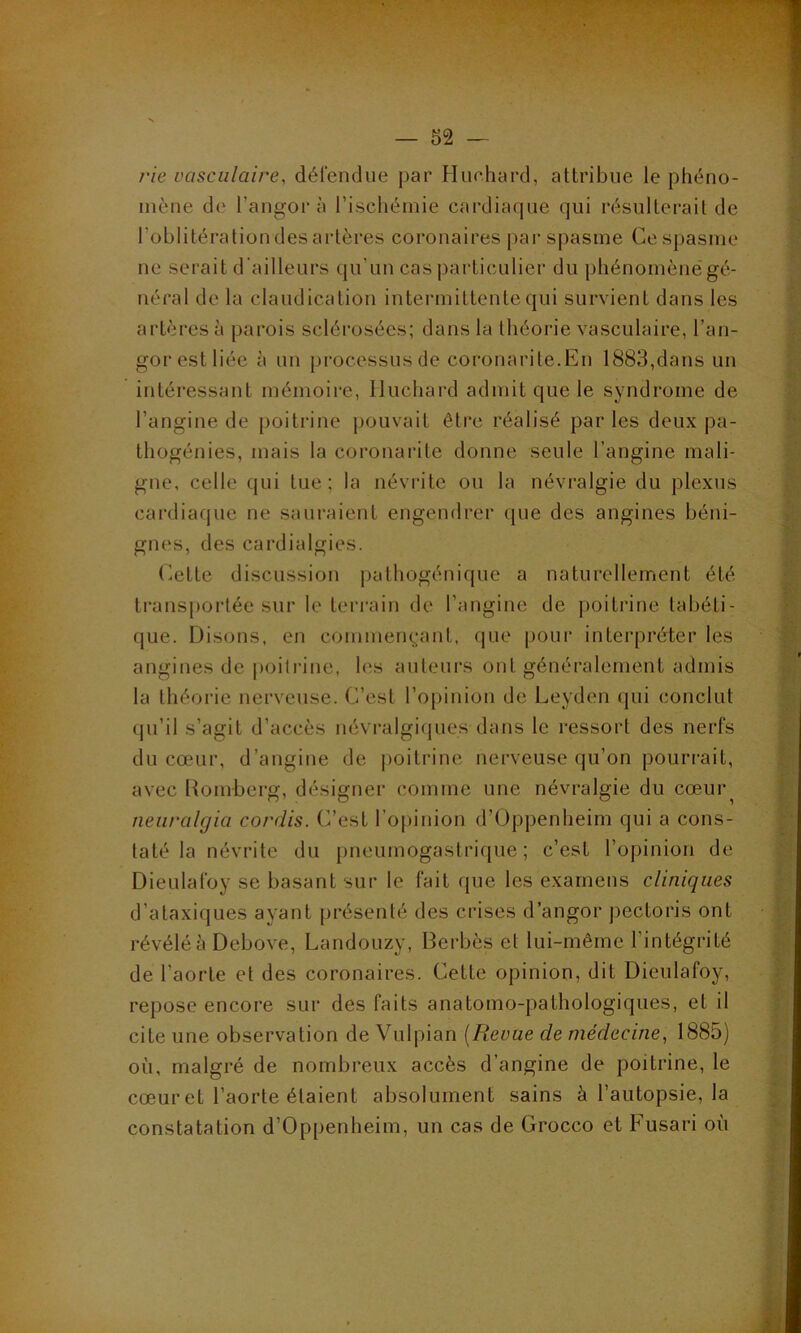 rie vasculaire, défendue par Huehard, attribue le phéno- mène de l’angor à l’ischémie cardiaque qui résulterait de l'oblitération des artères coronaires par spasme Ce spasme ne serait d’ailleurs qu’un cas particulier du phénomènëgé- néral de la claudication intermittente qui survient dans les artères à parois sclérosées; dans la théorie vasculaire, l’an- gorestliée à un processus de coronarite.En 1883,dans un intéressant mémoire, Iluchard admit que le syndrome de l’angine de poitrine pouvait être réalisé parles deux pa- thogénies, mais la coronarite donne seule l’angine mali- gne, celle qui tue; la névrite ou la névralgie du plexus cardiaque ne sauraient engendrer que des angines béni- gnes, des cardialgies. Cette discussion pathogénique a naturellement été transportée sur le terrain de l’angine de poitrine tabéti- que. Disons, en commençant, que pour interpréter les angines de poitrine, les auteurs ont généralement admis la théorie nerveuse. C’est l’opinion de Leyden qui conclut qu’il s’agit d’accès névralgiques dans le ressort des nerfs du cœur, d’angine de poitrine nerveuse qu’on pourrait, avec Romberg, désigner comme une névralgie du cœur^ neuralgia cordis. C’est l’opinion d’Oppenheim qui a cons- taté la névrite du pneumogastrique; c’est l’opinion de Dieulafoy se basant sur le fait que les examens cliniques d’ataxiques ayant présenté des crises d’angor pectoris ont révélé à Debove, Landouzy, Berbès et lui-même l’intégrité de l’aorte et des coronaires. Cette opinion, dit Dieulafoy, repose encore sur des faits anatomo-pathologiques, et il cite une observation de Vulpian [Revue de médecine, 1885) où, malgré de nombreux accès d’angine de poitrine, le cœur et l’aorte étaient absolument sains à l’autopsie, la constatation d’Oppenheim, un cas de Grocco et Fusari où i