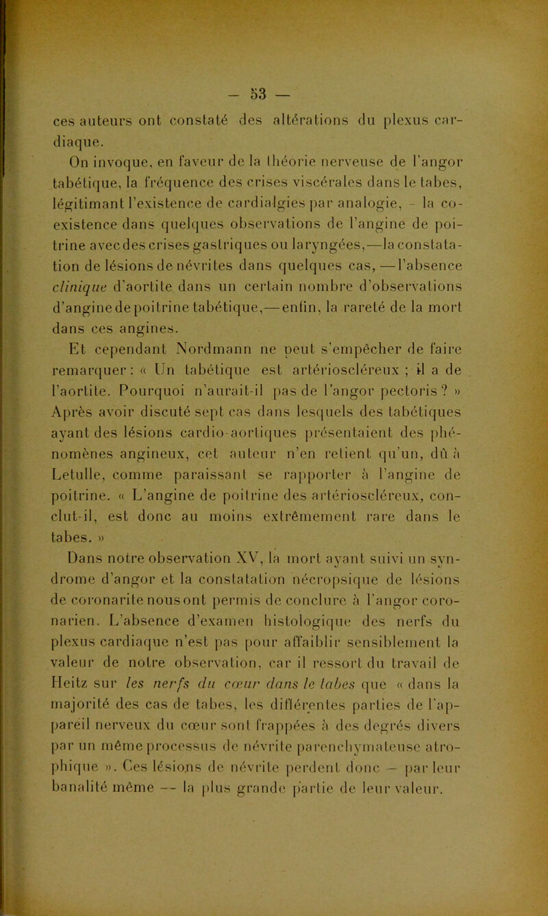 ces auteurs ont constaté des altérations du plexus car- diaque. On invoque, en faveur de la théorie nerveuse de l’angor tabétique, la fréquence des crises viscérales dans le tabes, légitimant l’existence de cardialgies par analogie, - la co- existence dans quelques observations de l’angine de poi- trine avecdes crises gastriques ou laryngées,—la constata- tion de lésions de névrites dans quelques cas,—l’absence clinique d’aortite dans un certain nombre d’observations d’angine de poitrine tabétique,—enfin, la rareté de la mort dans ces angines. Et cependant Nordmann ne peut s’empêcher de faire remarquer: « Un tabétique est artérioscléreux ; il a de l’aortite. Pourquoi n’aurait-il pas de l’angor pectoris ? » Après avoir discuté sept cas dans lesquels des tabétiques ayant des lésions cardio-aortiques présentaient des phé- nomènes angineux, cet auteur n’en retient qu’un, dû à Letulle, comme paraissant se rapporter à l’angine de poitrine. « L’angine de poitrine des artérioscléreux, con- clut-il, est donc au moins extrêmement rare dans le tabes. » Dans notre observation XV, la mort ayant suivi un syn- drome d’angor et la constatation nécropsique de lésions de coronarite nousont permis de conclure à l’angor coro- narien. L’absence d’examen histologique des nerfs du plexus cardiaque n’est pas pour affaiblir sensiblement la valeur de notre observation, car il ressort du travail de Ileitz sur les nerfs du cœur dans le lobes que « dans la majorité des cas de tabes, les diflérentes parties de l'ap- pareil nerveux du cœur sont frappées à des degrés divers par un même processus de névrite parenchymateuse atro- phique ». Ces lésions de névrite perdent donc — parleur banalité même — la plus grande partie de leur valeur.