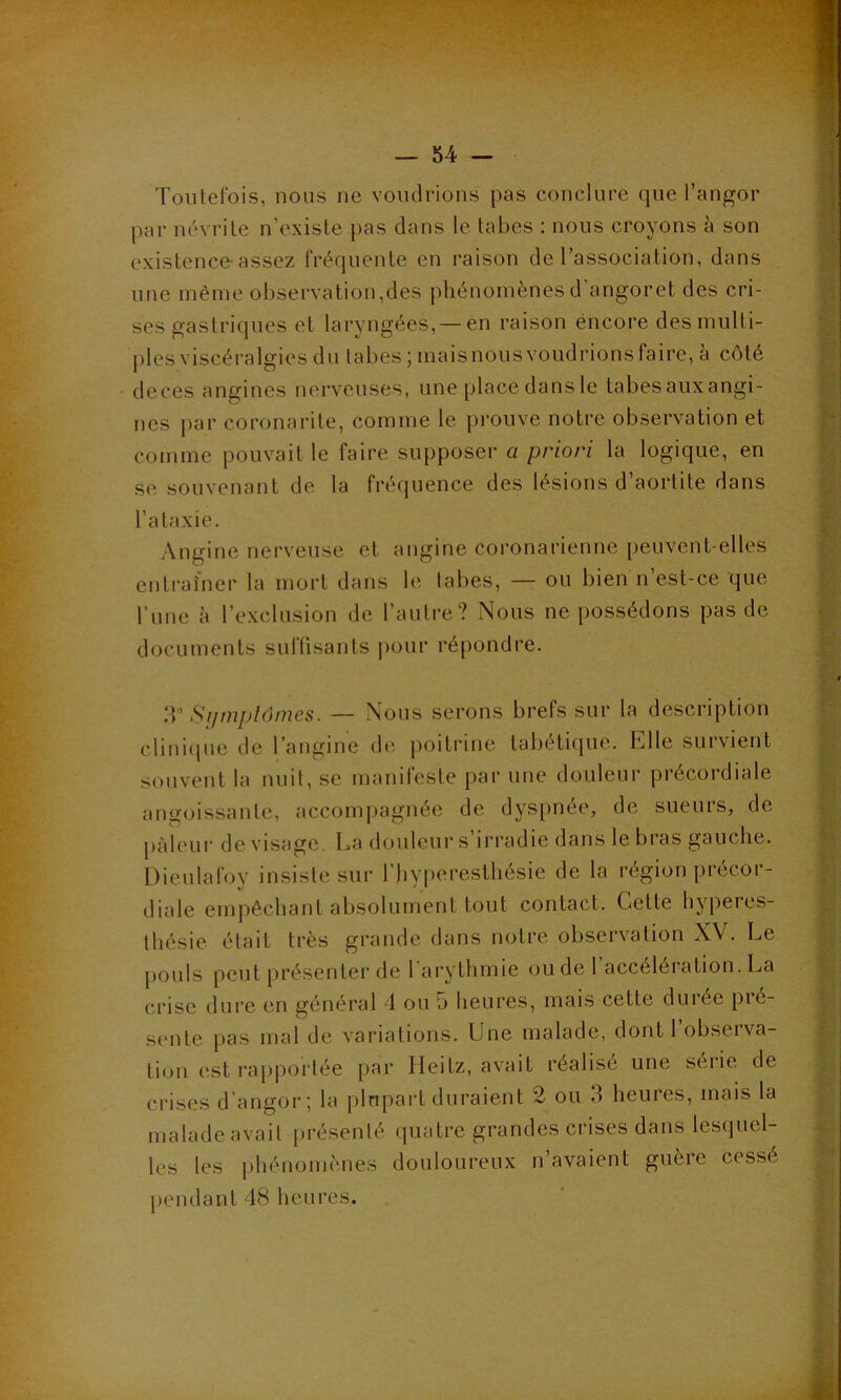 Toutefois, nous ne voudrions pas conclure que l’angor par névrite n’existe pas dans le tabes : nous croyons à son existence-assez fréquente en raison de l’association, dans une même observation,des phénomènesd angoret des cri- ses gastriques et laryngées,— en raison encore des multi- ples viscéralgies du tabes ; maisnous voudrions faire, à côté deces angines nerveuses, une place dans le tabes auxangi- nes par coronarite, comme le prouve notre observation et comme pouvait le faire supposer a priori la logique, en se souvenant de la fréquence des lésions d’aortite dans l’ataxie. Angine nerveuse et angine coronarienne peuvent-elles entraîner la mort dans le tabes, — ou bien n’est-ce que l’une à l’exclusion de l’autre? Nous ne possédons pas de documents suffisants pour répondre. 33 * * * * * 9 Symptômes. — Nous serons brefs sur la description clinique de l’angine de poitrine tabétique, bille survient souvent la nuit, se manifeste par une douleur précoidiale angoissante, accompagnée de dyspnée, de sueurs, de pâleur dévisagé. La douleur s’irradie dans le bras gauche. Dieulafov insiste sur l’hvperesthésie de la région précor- diale empêchant absolument tout contact. Cette hyperes- thésie était très grande dans notre observation XV. Le pouls peut présenter de l'arythmie ou de 1 accélération. La crise dure en général 4 ou 5 heures, mais cette durée pié- sente pas mal de variations. Une malade, dont l’observa- tion est rapportée par Heitz, avait réalise une seiie de crises d angor; la plupart duraient 2 ou 3 heures, mais la malade avait présenté quatre grandes crises dans lesquel- les [es phénomènes douloureux n’avaient guère cessé pendant 48 heures.
