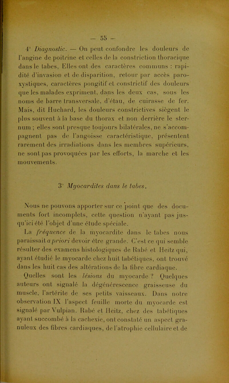 4’ Diagnostic. — On peut confondre les douleurs de l’angine de poitrine et celles de la constriction thoracique dans le tabes, Elles ont des caractères communs : rapi- dité d’invasion et de disparition, retour par accès paro- xystiques, caractères pongitif et constrictif des douleurs que les malades expriment, dans les deux cas, sous les noms de barre transversale, d’étau, de cuirasse de fer. Mais, dit Huchard, les douleurs constrictives siègent le plus souvent à la base du thorax et non derrière le ster- num ; elles sont presque toujours bilatérales, ne s’accom- pagnent pas de l’angoisse caractéristique, présentent rarement des irradiations dans les membres supérieurs, ne sont pas provoquées par les efforts, la marche et les mouvements. 3’ Myocardites dans te tabes. Nous ne pouvons apporter sur ce point que des docu- ments fort incomplets, cette question n’ayant pas jus- qu’ici été l’objet d’une étude spéciale. La fréquence de la myocardite dans le tabes nous paraissait a priori devoir être grande. C’est ce qui semble résulter des examens histologiques de Rabé et Heîtzqui, ayant étudié le myocarde chez huit tabétiques, ont trouvé dans les huit cas des altérations de la libre cardiaque. Quelles sont les lésions du myocarde ? Quelques auteurs ont signalé la dégénérescence graisseuse du muscle, l’artérite de ses petits vaisseaux. Dans notre observation IX l’aspect feuille morte du myocarde est signalé par Vulpian. Rabé et Ileitz, chez des tabétiques ayant succombé à la cachexie, ont constaté un aspect gra- nuleux des libres cardiaques, de l’atrophie cellulaire et de