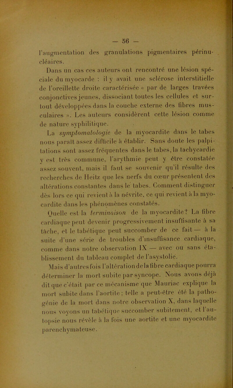 l’augmentation des granulations pigmentaires périnu- cléaires. Dans un cas ces auteurs ont rencontré une lésion spé- ciale du myocarde : il y avait une sclérose interstitielle de l’oreillette droite caractérisée « par de larges travées conjonctives jeunes, dissociant toutes les cellules et sur- tout développées dans la couche externe des libres mus- culaires ». Les auteurs considèrent cette lésion comme de nature syphilitique. La symptomatologie de la myocardite dans le tabes nous paraît assez difticile à établir. Sans doute les palpi- tations sont assez fréquentes dans le tabes, la tachycardie y est très commune, l’arythmie peut y être constatée assez souvent, mais il faut se souvenir qu’il résulte des recherches de Ileitz que les nerfs du cœur présentent des altérations constantes dans le tabes. Comment distinguer dès lors ce qui revient à la névrite, ce qui revient à la myo- cardite dans les phénomènes constatés. Quelle est la terminaison de la myocardite? La libre cardiaque peut devenir progressivement insuffisante a sa tâche, et le tabétique peut succomber de ce fait — à la suite d’une série de troubles d’insuffisance cardiaque, comme dans notre observation IX — avec ou sans éta- blissement du tableau complet de 1 asystolie. Mais d’autres fois l’altéraliondelafibre cardiaque pourra déterminer la mort subite par syncope. Nous avons déjà dit que c’était par ce mécanisme que Mauriac explique la mort subite dans l’aortite; telle a peut-être été la patho- génie de la mort dans notre observation X, dans laquelle nous voyons un tabétique succomber subitement, et l’au- topsie nous révèle à la fois une aortite et une myocardite parenchymateuse.