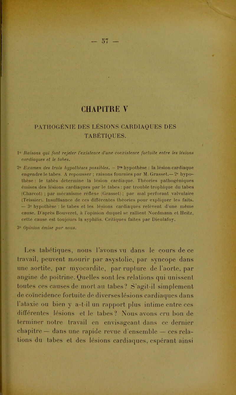 r CHAPITRE V PATHOGÉNIE DES LÉSIONS CARDIAQUES DES TABÉTIQUES. 1° Raisons qui font rejeter l'existence d’une coexistence fortuite entre les lésions cardiaques et le tabes. 2° Examen des trois hypothèses possibles. - lro hypothèse : la lésion cardiaque engendre le tabes. A repousser ; raisons fournies par M. Grasset.— 2“ hypo- thèse : le tabès détermine la lésion cardiaque. Théories pathogéniques émises des lésions cardiaques par le tabes: par trouble trophique du tabes (Charcot) ; par mécanisme réflexe (Grasset) ; par mal perforant valvulaire (Teissier). Insuffisance de ces différentes théories pour expliquer les faits. — 3e hypothèse : le tabes et les lésions cardiaques relèvent d’une môme cause. D'après Bouveret, à l’opinion duquel se rallient Nordmann et Heitz, cette cause est toujours la syphilis. Critiques faites par Dieulafoy. 3° Opinion émise par nous. Les tabétiques, nous l’avons vu dans le cours de ce travail, peuvent mourir par asystolie, par syncope dans une aortite, par myocardite, par rupture de l’aorte, par angine de poitrine. Quelles sont les relations qui unissent toutes ces causes de mort au tabes? S’agit-il simplement de coïncidence fortuite de diverses lésions cardiaques dans l’ataxie ou bien y a-t-il un rapport plus intime entre ces différentes lésions et le tabes? Nous avons cru bon de terminer notre travail en envisageant dans ce dernier chapitre— dans une rapide revue d’ensemble — ces rela- tions du tabes et des lésions cardiaques, espérant ainsi