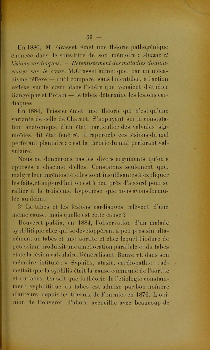 En 1880, M. Grasset émet une théorie pathogénique énoncée dans le sous-titre de son mémoire : Ataxie et lésions cardiaques. - Retentissement des maladies doulou- reuses sur le cœur. M.Grasset admet que, par un méca- nisme réflexe — qu’il compare, sans l’identifier, à l’action réflexe sur le cœur dans l’ictère que venaient d’étudier Gangolpheet Potain — le tabes détermine les lésions car- diaques. En 1884, Teissier émet une théorie qui n’est qu’une variante de celle de Charcot. S’appuyant sur la constata- tion anatomique d’un état particulier des valvules sig- moïdes, dit état fenêtné, il rapproche ces lésions du mal perforant plantaire: c’est la théorie du mal perforant val- vulaire. Nous ne donnerons pas les divers arguments qu’on a opposés à chacune d’elles. Constatons seulement que, malgré leur ingéniosité,elles sont insuffisantes à expliquer les faits,et aujourd’hui on est à peu près d’accord pour se rallier à la troisième hypothèse que nous avons formu- lée au début. 3° Le tabes et les lésions cardiaques relèvent d’une même cause, mais quelle est cette cause ? Bouveret publia, en 1884, l’observation d’un malade syphilitique chez qui se développèrent à peu près simulta- nément un tabes et une aortite et chez lequel l’iodure de potassium produisit une amélioration parallèle et du labes et de la lésion valvulaire. Généralisant, Bouveret, dans son mémoire intitulé: « Syphilis, ataxie, cardiopathie », ad- mettait que la syphilis était la cause commune de l’aortite et du tabes. On sait que la théorie de l’étiologie constam- ment syphilitique du tabes est admise par bon nombre d’auteurs, depuis les travaux de Fournier en 1876. L’opi- nion de Bouveret, d’abord accueillie avec beaucoup de