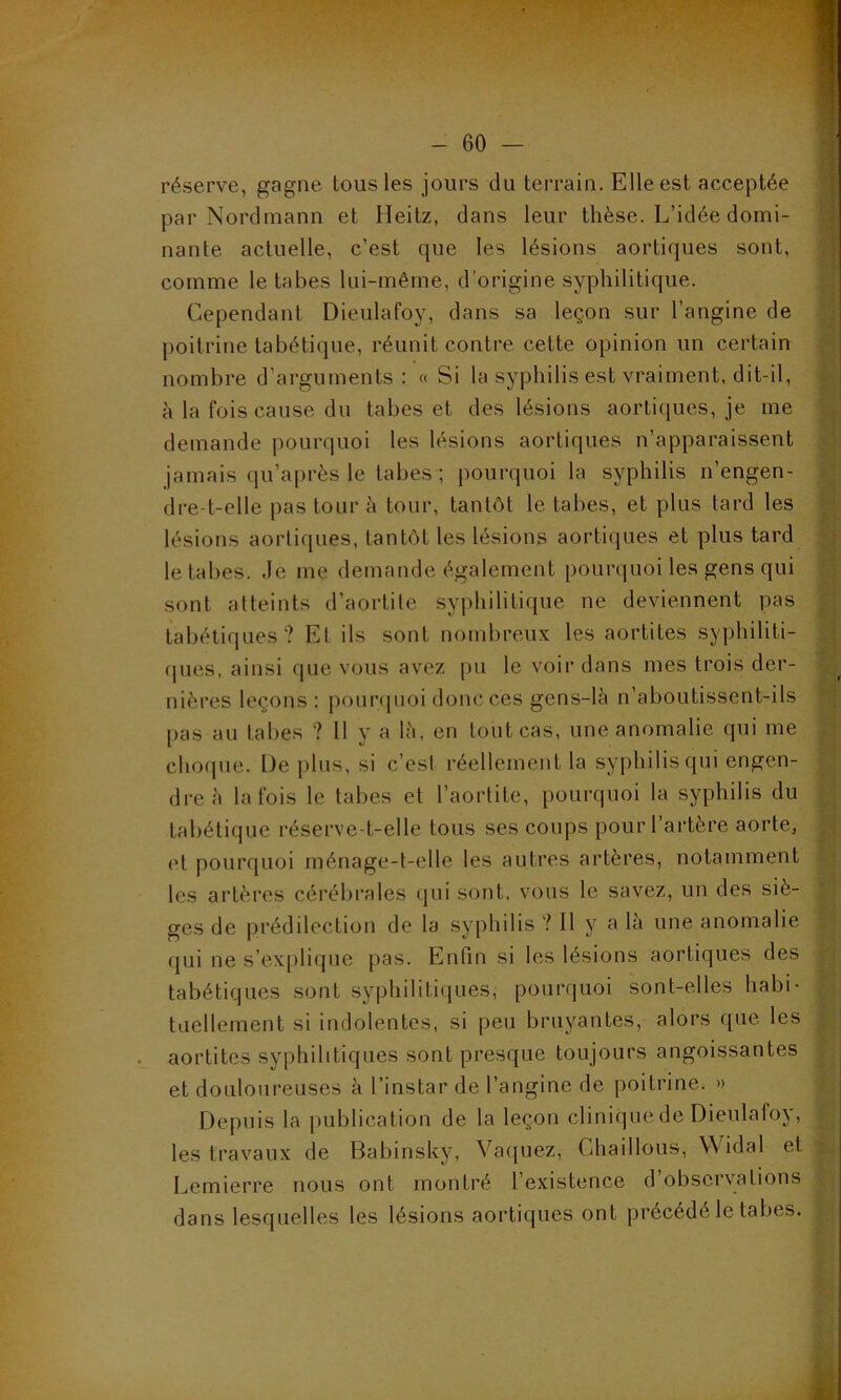 réserve, gagne tous les jours du terrain. Elle est acceptée par Nordmann et Heitz, dans leur thèse. L’idée domi- nante actuelle, c’est que les lésions aortiques sont, comme le tabes lui-même, d'origine syphilitique. Cependant Dieulafoy, dans sa leçon sur l’angine de poitrine tabétique, réunit contre cette opinion un certain nombre d’arguments : « Si la syphilis est vraiment, dit-il, à la fois cause du tabes et des lésions aortiques, je me demande pourquoi les lésions aortiques n’apparaissent jamais qu’après le tabes ; pourquoi la syphilis n’engen- dre-t-elle pas tour à tour, tantôt le tabes, et plus tard les lésions aortiques, tantôt les lésions aortiques et plus tard le tabes. Je me demande également pourquoi les gens qui sont atteints d’aortite syphilitique ne deviennent pas tabétiques? Et ils sont nombreux les aortites syphiliti- ques, ainsi que vous avez pu le voir dans mes trois der- nières leçons: pourquoi donc ces gens-là n’aboutissent-ils pas au tabes ? 11 y a là, en tout cas, une anomalie qui me choque. L)e plus, si c’est réellement la syphilis qui engen- dre à la fois le tabes et l’aortite, pourquoi la syphilis du tabétique réserve-t-elle tous ses coups pour l’artère aorte, et pourquoi ménage-t-elle les autres artères, notamment les artères cérébrales qui sont, vous le savez, un des siè- ges de prédilection de la syphilis ? Il y a là une anomalie qui ne s’explique pas. Enfin si les lésions aortiques des tabétiques sont syphilitiques, pourquoi sont-elles habi- tuellement si indolentes, si peu bruyantes, alors que les aortites syphilitiques sont presque toujours angoissantes et douloureuses à l’instar de l’angine de poitrine. » Depuis la publication de la leçon clinique de Dieulafoy, les travaux de Babinsky, Vaquez, ühaillous, V idal et Lemierre nous ont montré l’existence d’observations dans lesquelles les lésions aortiques ont précédé le tabes.