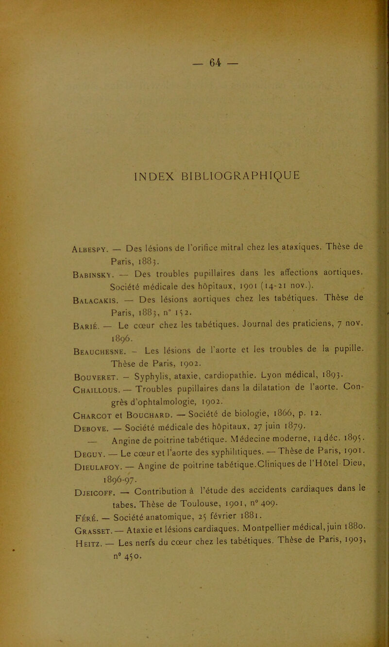 INDEX BIBLIOGRAPHIQUE Albespy. — Des lésions de l'orifice mitral chez les ataxiques. Thèse de Paris, 1883. Babinsky. — Des troubles pupillaires dans les affections aortiques. Société médicale des hôpitaux, 1901 (14-21 nov.). Balacakis. — Des lésions aortiques chez les tabétiques. Thèse de Paris, 1883, n° 132. Barié. — Le cœur chez les tabétiques. Journal des praticiens, 7 nov. 1896. Beauchesne. - Les lésions de l'aorte et les troubles de la pupille. Thèse de Paris, 1902. Bouveret. - Syphylis, ataxie, cardiopathie. Lyon médical, 1893. Chaillous. — Troubles pupillaires dans la dilatation de l’aorte. Con- grès d’ophtalmologie, 1902. Charcot et Bouchard. —Société de biologie, 1866, p. 12. Debove. — Société médicale des hôpitaux, 27 juin 1879. — Angine de poitrine tabétique. Médecine moderne, tqdéc. 1893. Deguy. — Le cœur et l’aorte des syphilitiques. — Thèse de Paris, 1901. Dieulafoy. — Angine de poitrine tabétique.Cliniques de l’Hôtel Dieu, l8<?6'97' -, . , Djeicoff. — Contribution à l’étude des accidents cardiaques dans le . tabes. Thèse de Toulouse, 1901, n° 409. Féré. — Société anatomique, 25 février 1881. Grasset. Ataxie et lésions cardiaques. Montpellier médical, juin 1880. Heitz. — Les nerfs du cœur chez les tabétiques. Thèse de Paris, 1903, n° 4^0