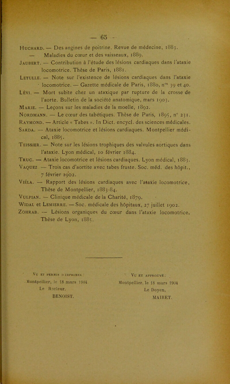 Huchard.— Des angines de poitrine. Revue de médecine, 1883. — Maladies du cœur et des vaisseaux, 1889. Jaubert. — Contribution à l’étude des lésions cardiaques dans l’ataxie locomotrice. Thèse de Paris, 1881. Letulle. — Note sur l’existence de lésions cardiaques dans l’ataxie ■ locomotrice. — Gazette médicale de Paris, 1880, noa 39 et 40. Lévi. — Mort subite chez un ataxique par rupture de la crosse de l’aorte. Bulletin de la société anatomique, mars 1903. Marie. — Leçons sur les maladies de la moelle, 1892. Nordmann. — Le cœur des tabétiques. Thèse de Paris, 1893, n° 231. Raymond. — Article « Tabes ». In Dict. encycl. des sciences médicales. Sarda. — Ataxie locomotrice et lésions cardiaques. Montpellier médi- cal, 1885. Teissier. — Note sur les lésions trophiques des valvules aortiques dans l’ataxie. Lyon médical, 10 février 1884. Truc. — Ataxie locomotrice et lésions cardiaques. Lyon médical, 1883. Vaquez — Trois cas d’aortite avec tabes fruste. Soc. méd. des hôpit., 7 février 1-902. Viéla. — Rapport des lésions cardiaques avec l’ataxie locomotrice. Thèse de Montpellier, 1883-84. Vulpian. — Clinique médicale delà Charité, 1879. Widal et Lemierre. — Soc. médicale des hôpitaux, 27 juillet 1902. Zohrab. — Lésions organiques du cœur dans l’ataxie locomotrice. Thèse de Lyon, 1885. Vu BT l’EKMIS I) LUPHIMKK ! Montpellier, le 18 mars 1904 Le Recteur, BENOIST. Vu ET APPROUVÉ: Montpellier, ïe 18 mars 1904 Le Doyen, MA.IRET.