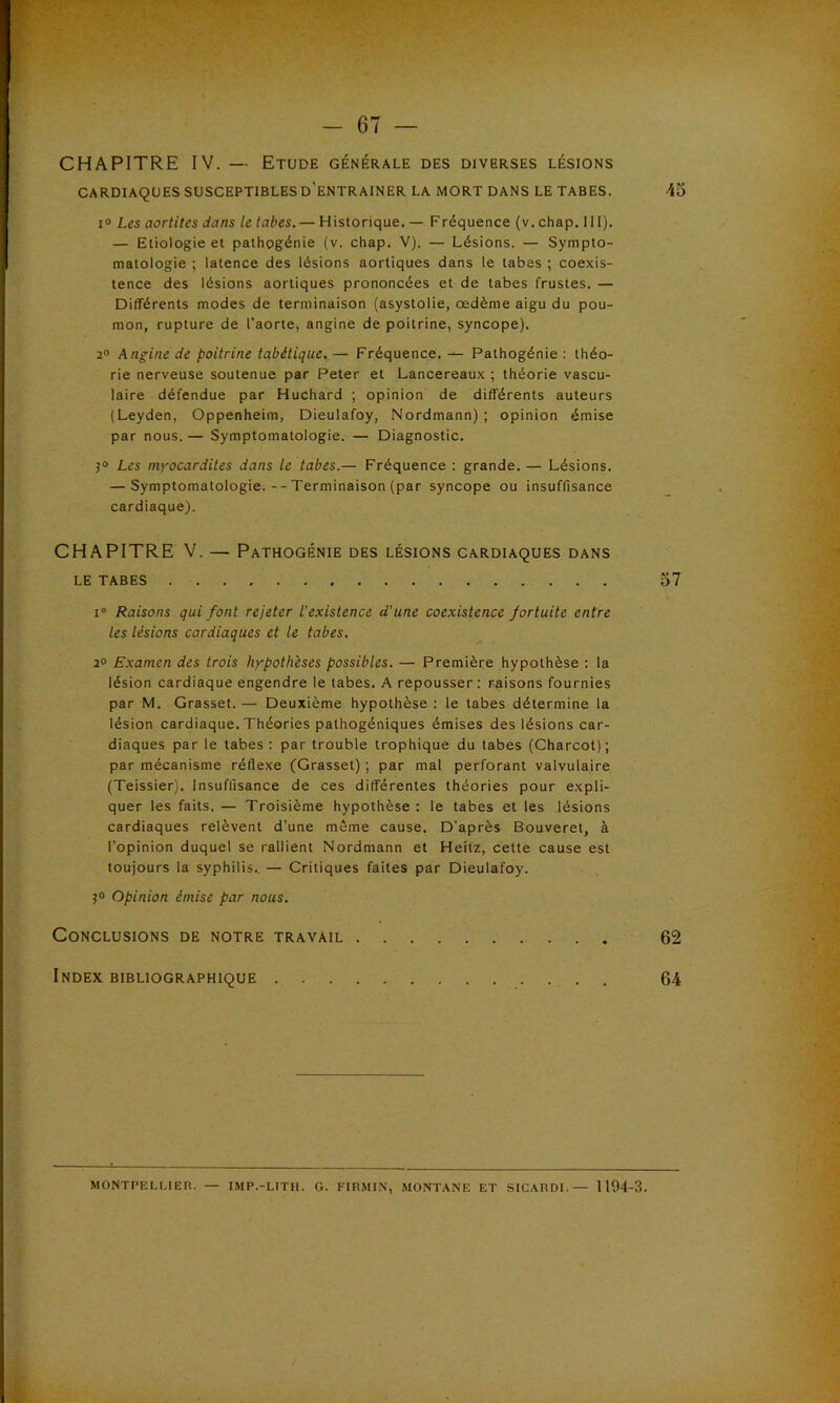 CHAPITRE IV. — Etude générale des diverses lésions CARDIAQUES SUSCEPTIBLES D’ENTRAINER LA MORT DANS LE TABES. 45 i° Les aortites dans le tabes. — Historique. — Fréquence (v. chap. III). — Etiologie et pathogénie (v. chap. V). — Lésions. — Sympto- matologie ; latence des lésions aortiques dans le tabes ; coexis- tence des lésions aortiques prononcées et de tabes frustes. — Différents modes de terminaison (asystolie, œdème aigu du pou- mon, rupture de l'aorte, angine de poitrine, syncope). 2° Angine de poitrine tabétique. — Fréquence. — Pathogénie : théo- rie nerveuse soutenue par Peter et Lancereaux ; théorie vascu- laire défendue par Huchard ; opinion de différents auteurs (Leyden, Oppenheim, Dieulafoy, Nordmann) ; opinion émise par nous. — Symptomatologie. — Diagnostic. 3° Les myocardites dans le tabes.— Fréquence : grande. — Lésions. — Symptomatologie.--Terminaison (par syncope ou insuffisance cardiaque). CHAPITRE V. — Pathogénie des lésions cardiaques dans LE TABES 57 i° Raisons qui font rejeter l'existence d'une coexistence fortuite entre les lésions cardiaques et le tabes. 2° Examen des trois hypothèses possibles. — Première hypothèse : la lésion cardiaque engendre le tabes. A repousser : raisons fournies par M. Grasset. — Deuxième hypothèse : le tabes détermine la lésion cardiaque. Théories pathogéniques émises des lésions car- diaques par le tabes : par trouble trophique du tabes (Charcot); par mécanisme réflexe (Grasset) ; par mal perforant valvulaire (Teissier). Insuffisance de ces différentes théories pour expli- quer les faits. — Troisième hypothèse : le tabes et les lésions cardiaques relèvent d’une même cause. D’après Bouveret, à l'opinion duquel se rallient Nordmann et Heitz, cette cause est toujours la syphilis. — Critiques faites par Dieulafoy. 3° Opinion émise par nous. Conclusions de notre travail 62 Index bibliographique . 64 MONTPELLIER. — IMP.-LITH. G. FIRMIN, MONTANE ET SICARDI.— 1194-3.
