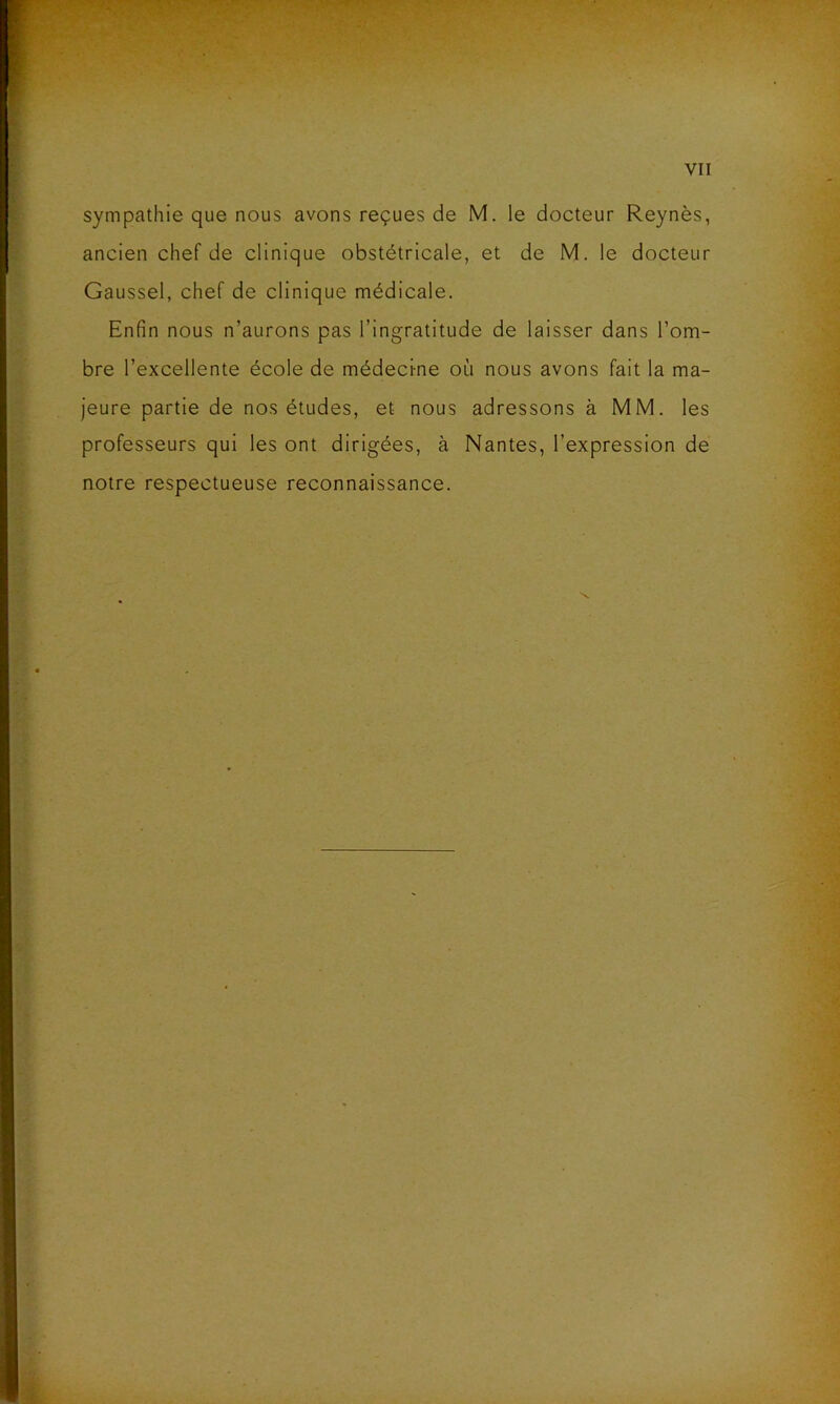sympathie que nous avons reçues de M. le docteur Reynès, ancien chef de clinique obstétricale, et de M. le docteur Gaussel, chef de clinique médicale. Enfin nous n’aurons pas l’ingratitude de laisser dans l’om- bre l’excellente école de médecine où nous avons fait la ma- jeure partie de nos études, et nous adressons à MM. les professeurs qui les ont dirigées, à Nantes, l’expression de notre respectueuse reconnaissance.