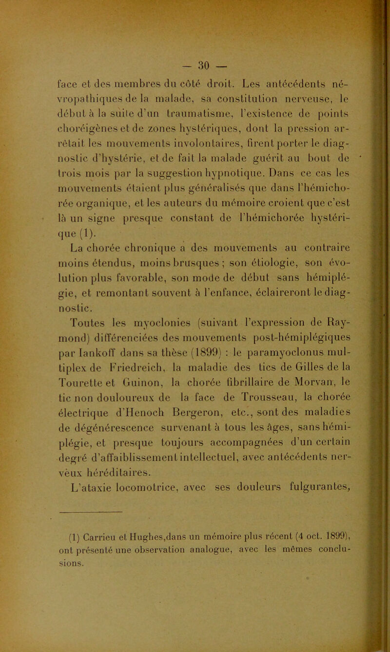 face et des membres du côté droit. Les antécédents né- vropathiques de la malade, sa constitution nerveuse, le début à la siiile d’un traumatisme, l’existence de points choréigènes et de zones hystériques, dont la pression ar- rêtait les mouvements involontaires, firent porter le diag- nostic d’hystérie, et de fait la malade guérit au bout de (rois mois par la suggestion hypnotique. Dans ce cas les mouvements étaient plus généralisés que dans l’hémiclio- rée organique, et les auteurs du mémoire croient que c’est là un signe presque constant de l’iiémichorée hystéri- que (1). La chorée chronique a des mouvements au contraire moins étendus, moins brusques ; son étiologie, son évo- lution plus favorable, son mode de début sans hémiplé- gie, et remontant souvent à l’enfance, éclaireront le diag- nostic. Toutes les myoclonies (suivant l’expression de Ray- mond) dilîérenciées des mouvements post-hémiplégiques par lankoiï dans sa thèse (1899) : le paramyoclonus mul- tiplex de Friedreich, la maladie des tics de Gilles de la Tourette et Guinon, la chorée übrillaire de Morvan, le tic non douloureux de la face de Trousseau, la chorée électrique d’Henoch Bergeron, etc., sont des maladies de dégénérescence survenant à tous les âges, sans hémi- plégie, et presque toujours accompagnées d’un certain degré d’affaiblissement intellectuel, avec antécédents ner- vèux héréditaires. L’ataxie locomotrice, avec ses douleurs fulgurantes, (1) Carrieu et Hughes,dans un mémoire plus récent (4 oct. 1899), ont présenté une observation analogue, avec les mômes conclu- sions.