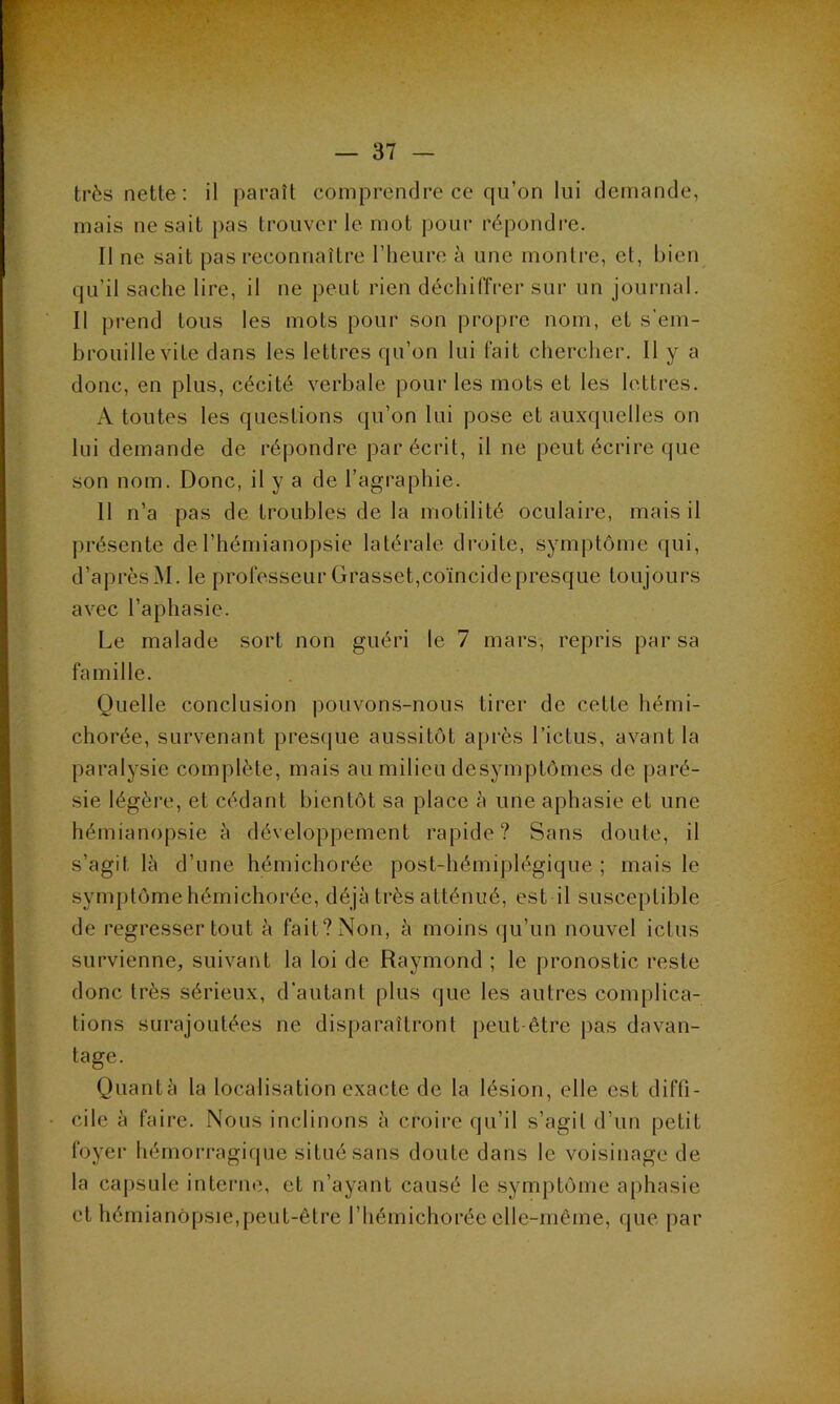— 37 — très nette: il paraît comprendre ce qu’on lui demande, mais ne sait pas trouver le mot pour répondre. Il ne sait pas reconnaître l’heure à une montre, et, bien qu’il sache lire, il ne peut rien déchiffrer sur un journal. Il prend tous les mots pour son propre nom, et s’em- brouille vite dans les lettres qu’on lui fait chercher. 11 y a donc, en plus, cécité verbale pour les mots et les lettres. A toutes les questions qu’on lui pose et auxquelles on lui demande de répondre par écrit, il ne peut écrire que son nom. Donc, il y a de l’agraphie. 11 n’a pas de troubles de la motilité oculaire, mais il présente de l’hémianopsie latérale droite, symptôme qui, d’aprèsM. le professeur Grasset,coïncide presque toujours avec l’aphasie. Le malade sort non guéri le 7 mars, repris par sa famille. Quelle conclusion pouvons-nous tirer de cette hémi- chorée, survenant prescjue aussitôt après l’ictus, avant la paralysie complète, mais au milieu desymptômes de paré- sie légère, et cédant bientôt sa place à une aphasie et une hémianopsie h développement rapide? Sans doute, il s’agit là d’une hémichorée post-hémiplégique ; mais le symptôme hémichorée, déjà très atténué, est il susceptible de régresser tout à fait? Non, à moins (ju’un nouvel ictus survienne, suivant la loi de Raymond ; le pronostic reste donc très sérieux, d’autant plus que les autres complica- tions surajoutées ne disparaîtront peut-être pas davan- tage. Quantà la localisation exacte de la lésion, elle est diffi- cile à faire. Nous inclinons à croire qu’il s’agit d’un petit foyer hémorragirpie situé sans doute dans le voisinage de la capsule interne, et n’ayant causé le symptôme aphasie et hémianopsie,peut-être l’hémichorée elle-même, que par