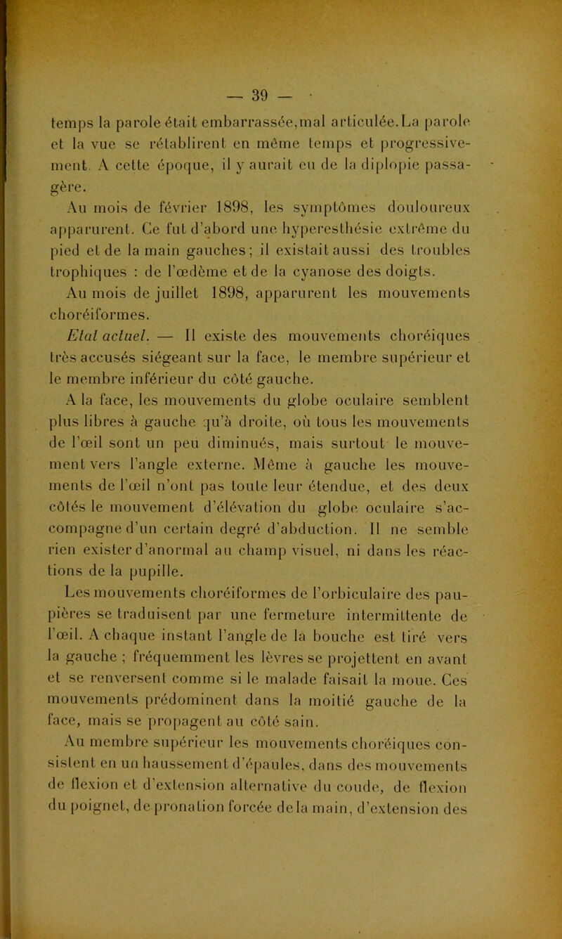 temps la parole était embarrassée,mal articulée.La parole et la vue se rétablirent en môme temps et |)rogressive- mcnt. A cette époque, il y aurait eu de la diplopie passa- gère. Au mois de février 1898, les symptômes douloureux apparurent. Ce fut d’abord une hyperesthésie extrême du pied et de la main gauches; il existait aussi des troubles trophiques ; de l’œdème et de la cyanose des doigts. Au mois de juillet 1898, apparurent les mouvements choréiformes. Etal acliiel. — Il existe des mouvements choréiques très accusés siégeant sur la face, le membre supérieur et le membre inférieur du côté gauche. A la face, les mouvements du globe oculaire semblent plus libres à gauche qu’à droite, où tous les mouvements de l’œil sont un peu diminués, mais surtout le mouve- ment vers l’angle externe. Môme à gauche les mouve- ments de l’œil n’ont pas toute leur étendue, et des deux côtés le mouvement d’élévation du globe oculaire s’ac- compagne d’un certain degré d’abduction. Il ne semble rien exister d’anormal au champ visuel, ni dans les réac- tions de la pupille. Les mouvements choréiformes de l’orbiculaire des pau- pières se traduisent par une fermeture intermittente de l’œil. A chaque instant l’angle de la bouche est tiré vers la gauche ; fréquemment les lèvres se projettent en avant et se renversent comme si le malade faisait la moue. Ces mouvements prédominent dans la moitié gauche de la face, mais se propagent au côté sain. Au membre supérieur les mouvements choréiques con- sistent en un haussement d’épaules, dans des mouvements de flexion et d’extension alternative du coude, de flexion du poignet, de pronation forcée delà main, d’extension des