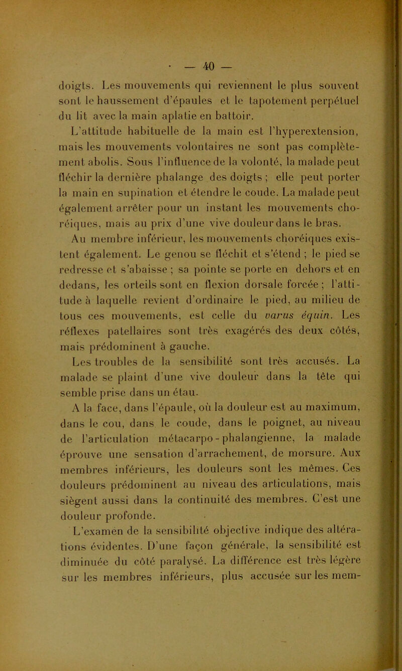 doigts. Les mouvements qui reviennent le plus souvent sont le haussement d’épaules et le tapotement perpétuel du lit avec la main aplatie en battoir. L’attitude habituelle de la main est l’hyperextension, mais les mouvements volontaires ne sont pas complète- ment abolis. Sous l’influence de la volonté, la malade peut fléchir la dernière phalange des doigts ; elle peut porter la main en supination et étendre le coude. La malade peut également arrêter pour un instant les mouvements cho- réiques, mais au prix d’une vive douleur dans le bras. Au membre inférieur, les mouvements choréiques exis- tent également. Le genou se fléchit et s’étend ; le pied se redresse et s’abaisse ; sa pointe se j)orte en dehors et en dedans, les orteils sont en flexion dorsale forcée; l’atti- tude à laquelle revient d’ordinaire le pied, au milieu de tous ces mouvements, est celle du variis équin. Les réflexes patellaires sont très exagérés des deux côtés, mais prédominent à gauche. Les troubles de la sensibilité sont très accusés. La malade se plaint d’une vive douleur dans la tête qui semble prise dans un étau. A la face, dans l’épaule, où la douleur est au maximum, dans le cou, dans le coude, dans le poignet, au niveau de l’articulation métacarpo-phalangienne, la malade éprouve une sensation d’arrachement, de morsure. Aux membres inférieurs, les douleurs sont les mêmes. Ces douleurs prédominent au niveau des articulations, mais siègent aussi dans la continuité des membres. C’est une douleur profonde. L’examen de la sensibilité objective indique des altéra- tions évidentes. D’une façon générale, la sensibilité est diminuée du côté paralysé. La différence est très légère sur les membres inférieurs, plus accusée sur les mem-
