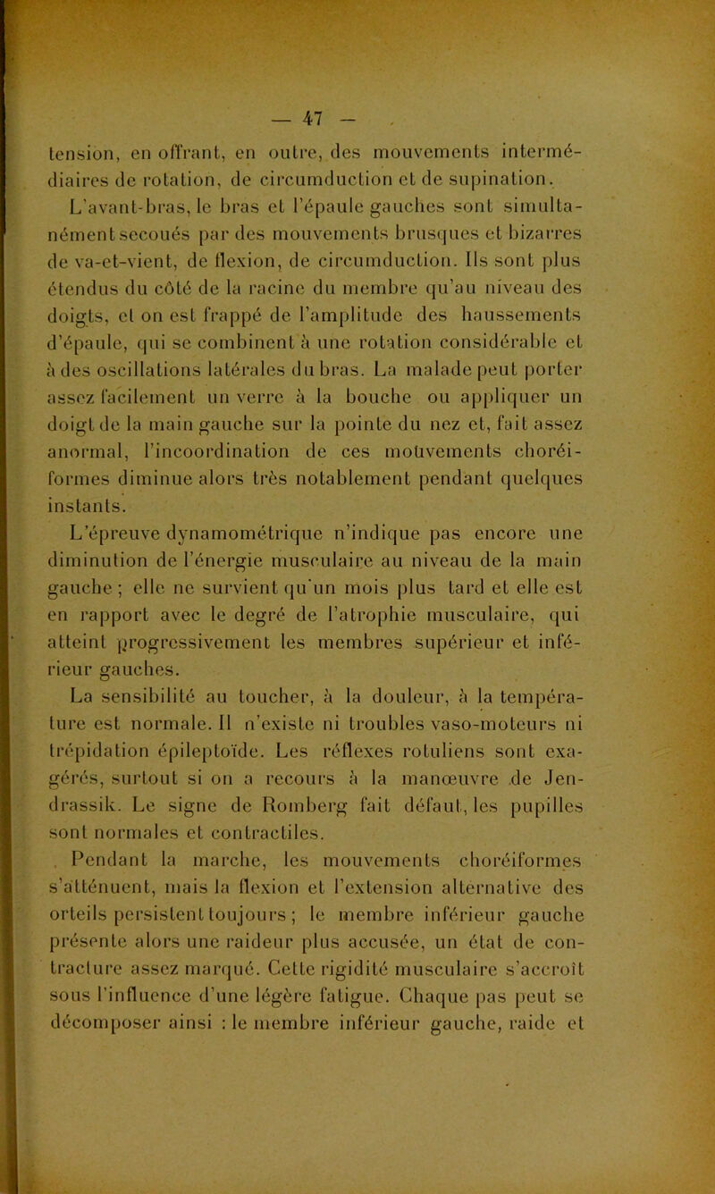 tension, en offrant, en outre, des mouvements intermé- diaires de rotation, de circurnduction et de supination. L’avant-bi*as, le bras et l’épaule gauches sont simulta- nément secoués par des mouvements brusques et bizarres de va-et-vient, de flexion, de circurnduction. Ils sont plus étendus du côté de la racine du membre qu’au niveau des doigts, et on est frappé de l’amplitude des haussements d’épaule, qui se combinent à une rotation considérable et à des oscillations latérales du bras. La malade peut porter assez facilement un verre à la bouche ou appliquer un doigt de la main gauche sur la pointe du nez et, fait assez anormal, l’incoordination de ces moüvements choréi- formes diminue alors très notablement pendant quelques instants. L’épreuve dynamométrique n’indique pas encore une diminution de l’énergie musculaire au niveau de la main gauche ; elle ne survient qu'un mois plus tard et elle est en rapport avec le degré de l’atrophie musculaire, qui atteint progressivement les membres supérieur et infé- rieur gauches. La sensibilité au toucher, à la douleur, è la tempéra- ture est normale. Il n’existe ni troubles vaso-moteurs ni trépidation épileptoïde. Les réflexes roLuliens sont exa- gérés, surtout si on a recours à la manœuvre de Jen- drassik. Le signe de Romberg fait défaut, les pupilles sont normales et contractiles. , Pendant la marche, les mouvements choréiformes s’atténuent, mais la flexion et l’extension alternative des orteils persistent toujours ; le membre inférieur gauche présente alors une raideur plus accusée, un état de con- tracture assez marqué. Cette rigidité musculaire s’accroît sous l’influence d’une légère fatigue. Chaque pas peut se décomposer ainsi : le membre inférieur gauche, raide et