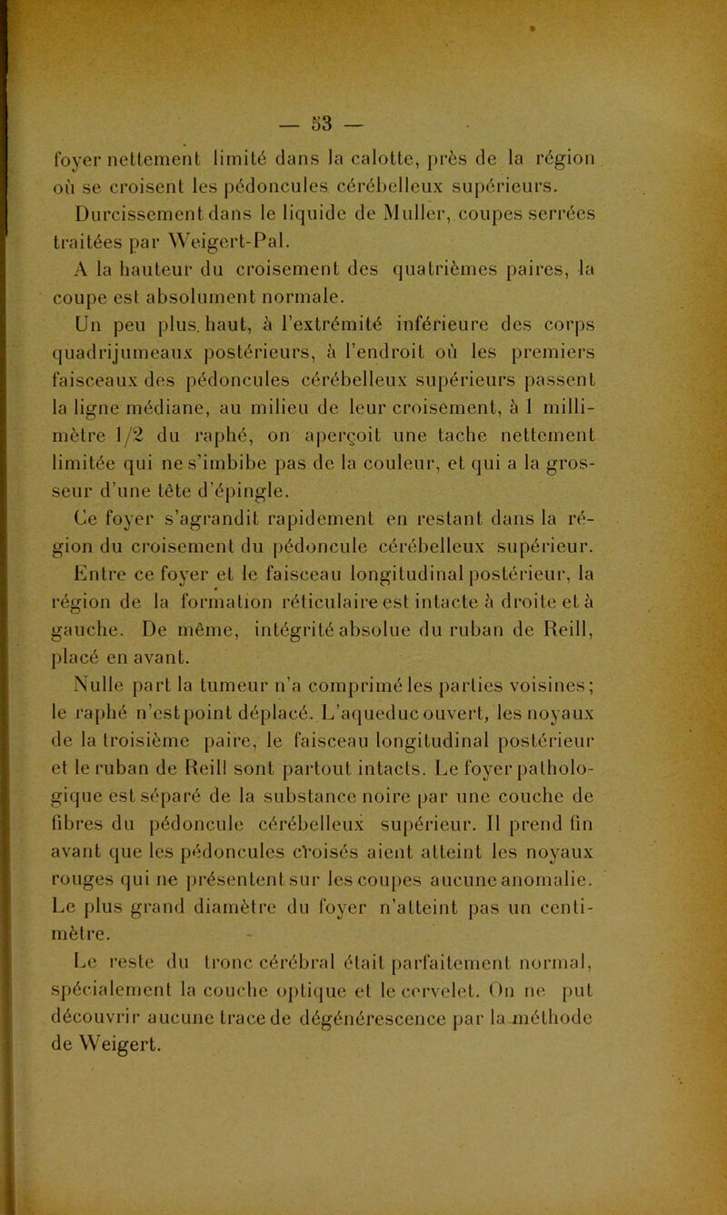 foyer nettement limité dans la calotte, près de la région où se croisent les pédoncules, cérébelleux supérieurs. Durcissement dans le liquide de Muller, coupes serrées traitées par Weigert-Pal. A la hauteur du croisement des quatrièmes paires, la coupe est absolument normale. Un peu plus, haut, à l’extrémité inférieure des corps quadrijumeaux postérieurs, à l’endroit où les premiers faisceaux des pédoncules cérébelleux supérieurs passent la ligne médiane, au milieu de leur croisement, à 1 milli- mètre 1/2 du raphé, on aperçoit une tache nettement limitée qui ne s’imbibe pas de la couleur, et qui a la gros- seur d’une tête d’épingle. Ce foyer s’agrandit rapidement en restant dans la ré- gion du ci’oisement du pédoncule cérébelleux supérieur. Entre ce foyer et le faisceau longitudinal postérieur, la « région de la formation réticulaire est intacte à droite et à gauche. De même, intégrité absolue du ruban de Reill, placé en avant. Nulle part la tumeur n’a comprimé les parties voisines; le raphé n’estpoint déplacé. L’aqueduc ouvert, les noyaux de la troisième paire, le faisceau longitudinal postérieur et le ruban de Reill sont partout intacts. Le foyer patholo- gique est séparé de la substance noire par une couche de fibres du pédoncule cérébelleux supérieur. Il prend fin avant que les pédoncules cVoisés aient atteint les noyaux rouges qui ne présentent sur les coupes aucune anomalie. Le plus grand diamètre du foyer n’atteint pas un centi- mètre. Le reste du tronc cérébral était parfaitement normal, spécialement la couche opti(jue et le cervelet. On ne put découvrir aucune ti’acede dégénérescence par la méthode de Weigert.