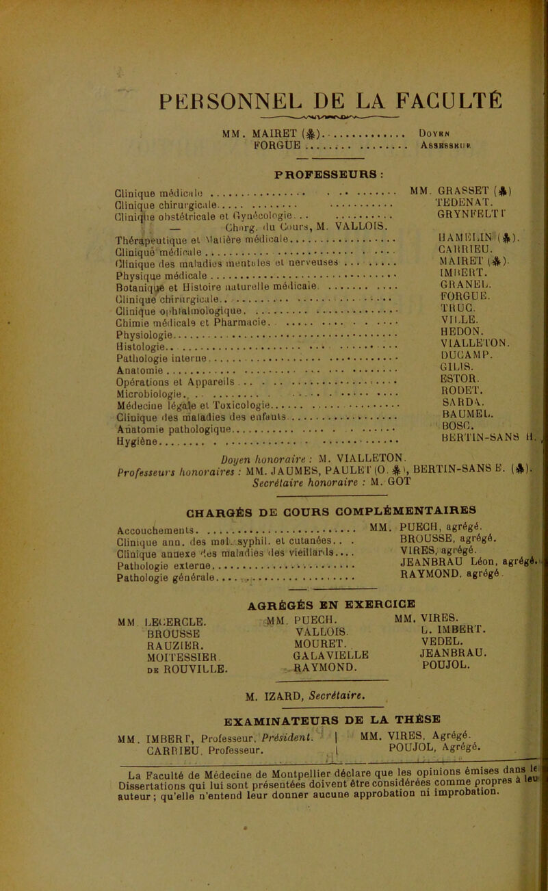 PERSONNEL DE LA FACULTÉ MM. MAIRET (^) Doyrn FORGUB Asskbskiir PROFESSEURS MM, GRASSET (*) TEDENAT. GRYNEELTT — Chnrg. du Cours, M. VALLOIS. Thérapeutique et Maiière médicale HAMELIN (*). CAHRIEU. MAIRET IMHEirr. Botauiqge et Histoire naturelle médicale GRANEL. FORGUE. TRUC. VILLE. HEDON. VIALLETON. DUCAMP. ; GILIS. ESTOR. RODET. SARD\. BAUMEL. BOSC. BERTIN-SANS 11 Doyen honoraire : M. VIALLETON. Professeurs honoraires : MM. .lAÜMES, PAULEl (O. BER1IN-8ANS h. (j^) Secrétaire honoraire : M. GOT CHARGÉS DE COURS COMPLÉMENTAIRES MM. PUEGH, agrégé. Clinique ana. des moL syphil. et cutaaées.. . BROUSSE, agrégé. ; Clinique annexe des maladies des vieillards.... VIRES, agrégé. ;■ Pathologie externe JEiVNM^ Pathologie générale RAYMOND, agrégé. ,.q AGRÉGÉS EN EXERCICE MM LECERCLE. BROUSSE RAUZIER. MOITESSIER DK ROUVILLE. MM. PUEGH. VALLOIS. MOÜRET. GALA VIELLE - RAYMOND. M. IZARD, Secrétaire. MM. VIRES. L. IMBERT. VEDEL. JEANBRAU. POUJOL. EXAMINATEURS DE LA THÈSE MM. IMBERT, Professeur. Président.''^ \ MM. VIRES, Agrégé. CARniBU. Professeur. | POUJOL, Agrégé. La Faculté de Médecine de Montpellier*déclare que les opinions Omises dans le Dissertations qui lui sont présentées doivent être considérées comme prop auteur; qu’elle n’entend leur donner aucune approbation ni improbation.