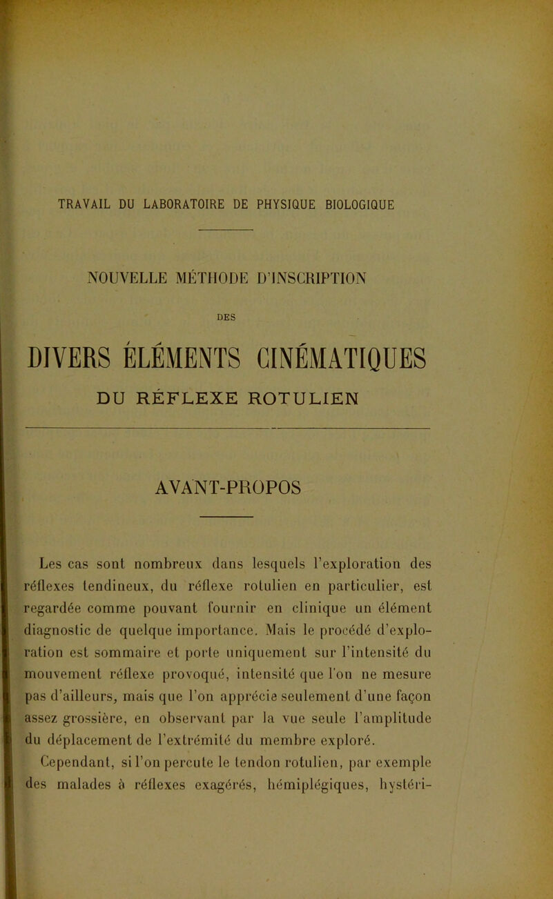 TRAVAIL DU LABORATOIRE DE PHYSIQUE BIOLOGIQUE ^NOUVELLE MÉTHODE D’INSCRIPTION DES DIVERS ÉLÉMENTS CINÉMATIQUES DU RÉFLEXE ROTULIEN AVANT-PROPOS Les cas sont nombreux dans lesquels l’exploration des réflexes tendineux, du réflexe rolulien en particulier, est regardée comme pouvant fournir en clinique un élément diagnostic de quelque importance. Mais le procédé d’explo- ration est sommaire et porte uniquement sur l’intensité du mouvement réflexe provoqué, intensité que l’on ne mesure pas d’ailleurs, mais que l’on apprécie seulement d’une façon assez grossière, en observant par la vue seule l’amplitude du déplacement de l’extrémité du membre exploré. Cependant, si l’on percute le tendon rotulien, par exemple des malades à rétlexes exagérés, hémiplégiques, hystéri-