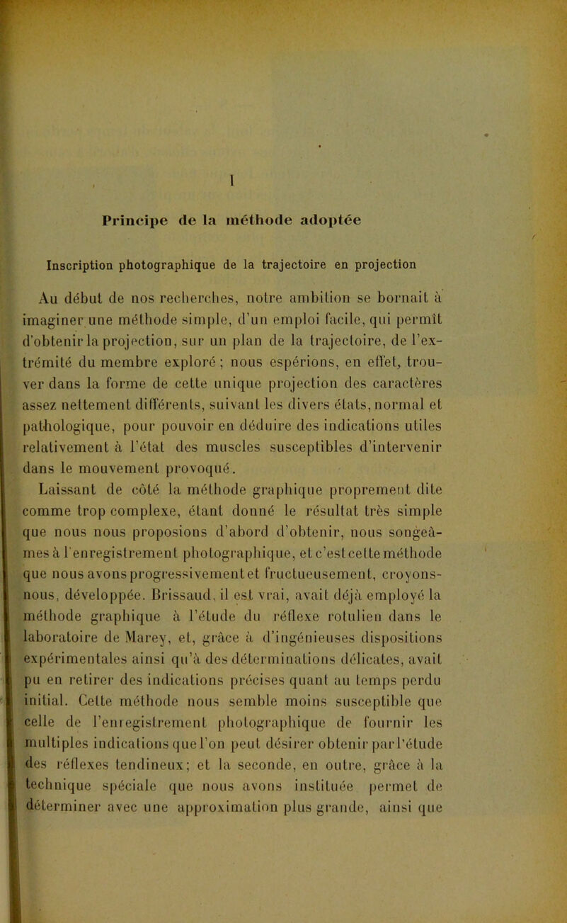 l Principe de la méthode adoptée Inscription photographique de la trajectoire en projection Au début de nos recherches, notre ambition se bornait à imaginer une méthode simple, d’un emploi facile, qui permît d’obtenir la projection, sur un plan de la trajectoire, de l’ex- trémité du membre exploré ; nous espérions, en effet, trou- ver dans la forme de cette unique projection des caractères assez nettement différents, suivant les divers états, normal et pathologique, pour pouvoir en déduire des indications utiles relativement à l’état des muscles susceptibles d’intervenir dans le mouvement provoqué. Laissant de côté la méthode graphique proprement dite comme trop complexe, étant donné le résultat très simple que nous nous proposions d’abord d’obtenir, nous songeâ- mes à l'enregistrement photographique, et c’est cette méthode que nous avons progressivementet fructueusement, croyons- nous, développée. Brissaud. il est vrai, avait déjà employé la méthode graphique à l’étude du réflexe rotulieu dans le laboratoire de Marey, et, grâce à d’ingénieuses dispositions expérimentales ainsi qu’à des déterminations délicates, avait pu en retirer des indications précises quant au temps perdu initial. Cette méthode nous semble moins susceptible que celle de l’eniegistrement photographique de fournir les multiples indications que l’on peut désirer ohtenii’parl’étude des réflexes tendineux; et la seconde, en outre, grâce à la technique spéciale que nous avons instituée permet de déterminer avec une approximation plus grande, ainsi que