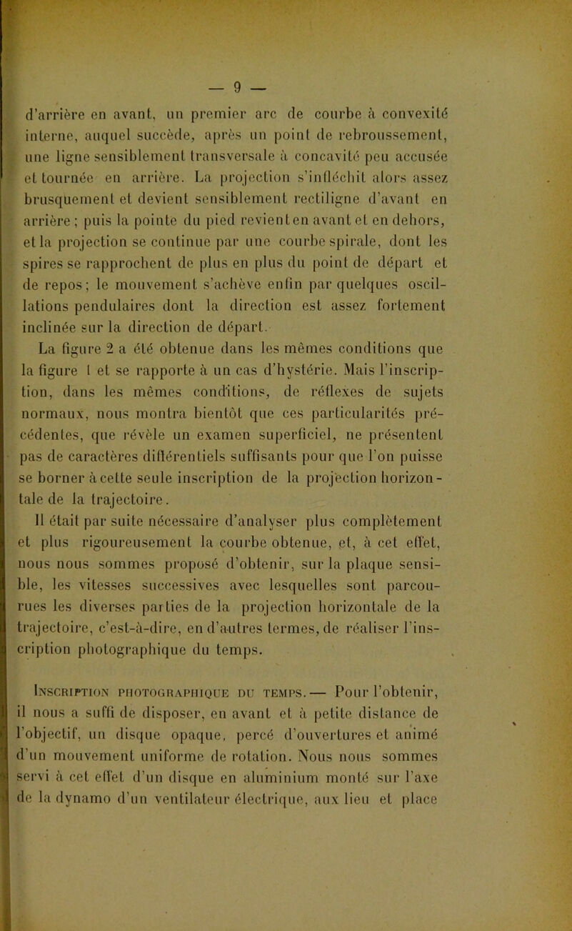 d’arrière en avant, un premier arc de courbe à convexité interne, auquel succède, après un point de rebroussement, une ligne sensiblement transversale à concavité peu accusée et tournée en arrière. La projection s’infléchit alors assez brusquement et devient sensiblement rectiligne d’avant en arrière ; puis la pointe du pied revient en avant et en dehors, et la projection se continue par une courbe spirale, dont les spires se rapprochent de plus en plus du point de départ et de repos; le mouvement s’achève enfin par quelques oscil- lations pendulaires dont la direction est assez fortement inclinée sur la direction de départ. La figure 2 a été obtenue dans les mêmes conditions que la figure t et se rapporte à un cas d’hystérie. Mais l’inscrip- tion, dans les mêmes conditions, de réflexes de sujets normaux, nous montra bientôt que ces particularités pré- cédentes, que révèle un examen superficiel, ne présentent pas de caractères diftérentiels suffisants pour que l’on puisse se borner à cette seule inscription de la projection horizon- tale de la trajectoire. 11 était par suite nécessaire d’analyser plus complètement et plus rigoureusement la courbe obtenue, et, à cet effet, nous nous sommes proposé d’obtenir, sur la plaque sensi- ble, les vitesses successives avec lesquelles sont parcou- rues les diverses parties de la projection horizontale de la trajectoire, c’est-à-dire, en d’autres termes, de réaliser l’ins- cription photographique du temps. IxscRiPTioN PHOTOGRAPHIQUE DU TEMPS.— PoLir l’obtenir, il nous a suffi de disposer, en avant et à petite distance de l’objectif, un disque opaque, percé d’ouvertures et animé d’un mouvement uniforme de rotation. Nous nous sommes servi à cet effet d’un disque en aluminium monté sur l’axe de la dynamo d’un ventilateur électrique, aux lieu et place