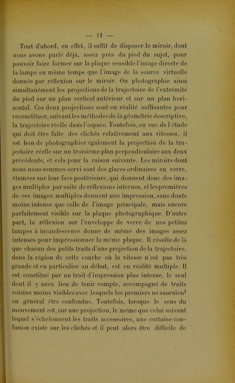 nous avons parlé déjà, assez près du pied du sujet, pour pouvoir faire former sur la plaque sensible l’image directe de la lampe en même temps que l’image de la source virtuelle donnée par réflexion sur le miroir. On photographie ainsi simultanément les projections de la trajectoire de l’extrémité du pied sur un plan vertical antérieur et sui‘ un plan hori- zontal. Ces deux projections sont en réalité suffisantes pour reconstituer, suivantles méthodes de lagéométrie descriptive, la trajectoire réelle dans l’espace. Toutefois, en vue de l'étude qui doit être faite des clichés relativement aux vitesses, il est bonde photographier également la projection de la tra- jectoire réelle sur un troisième plan perpendiculaire aux deux précédents, et cela pour la raison suivante. Les miroirs dont nous nous sommes servi sont des glaces ordinaires en verre, étamées sur leur face postérieure, qui donnent donc des ima- ges multiples par suite de réflexions internes, et lespremières de ces images multiples donnent une impression, sans doute moins intense que celle de l’image principale, mais encore parfaitement visible sur la plaque photographique. D’autre part, la réflexion sur l’enveloppe de verre de nos petites lampes à incandescence donne de même des images assez intenses pour impressionner la même plaque. Il résulte de là que chacun des petits traits d’une projection de la trajectoire, dans la région de cette courbe où la vitesse n'est pas très grande et en particulier au début, est en réalité multiple. 11 est constitué par un trait d’impression plus intense, le seul dont il y aura lieu de tenir compte, accompagné de traits voisins moins visiblesavec lesquels les premiers nesauraienl en général être confondus. Toutefois, lorsque le sens du mouvement est, sur une projection, le môme que celui suivant lequel s’échelonnent les traits accessoires, une certaine con- fusion existe sur les clichés et il peut alors être difficile de