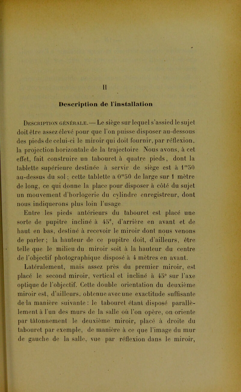 Description de l’installation Description générale.— Le siège sur lequel s’assied le sujet doit être assez élevé pour que l’on puisse disposer au-dessous des pieds de celui-ci le miroir qui doit fournir, par réflexion, la projection horizontale de la trajectoire Nous avons, à cet effet, fait construire un tabouret à quatre pieds, dont la tablette supérieure destinée à servir de siège est à l'50 au-dessus du sol ; cette tablette a 0™50 de large sur 1 mètre de long, ce qui donne la place pour disposer à côté du sujet un mouvement d’horlogerie du cylindre enregistreur, dont nous indiquerons plus loin l’usage Entre les pieds antérieurs du tabouret est placé une sorte de pupitre incliné à 45®, d’arrière en avant et de haut en bas, destiné à recevoir le miroir dont nous venons de parler; la hauteur de ce pupitre doit, d’ailleurs, être telle que le milieu du miroir soit à la hauteur du centre de l’objectif photographique disposé à 4 mètres en avant. Latéralement, mais assez près du premier miroir, est placé le second miroir, vertical et incliné à 45° sur l’axe optique de l’objectif. Cette double orientation du deuxième miroir est, d’ailleurs, obtenue avec une exactitude suffisante delà manière suivante: le tabouret étant disposé parallè- lement à l’un des murs de la salle où l’on opère, on oriente par tâtonnement le deuxième miroir, placé à droite du tabouret par exemple, de manière à ce que l’image du mur de gauche de la salle, vue par réflexion dans le miroir,