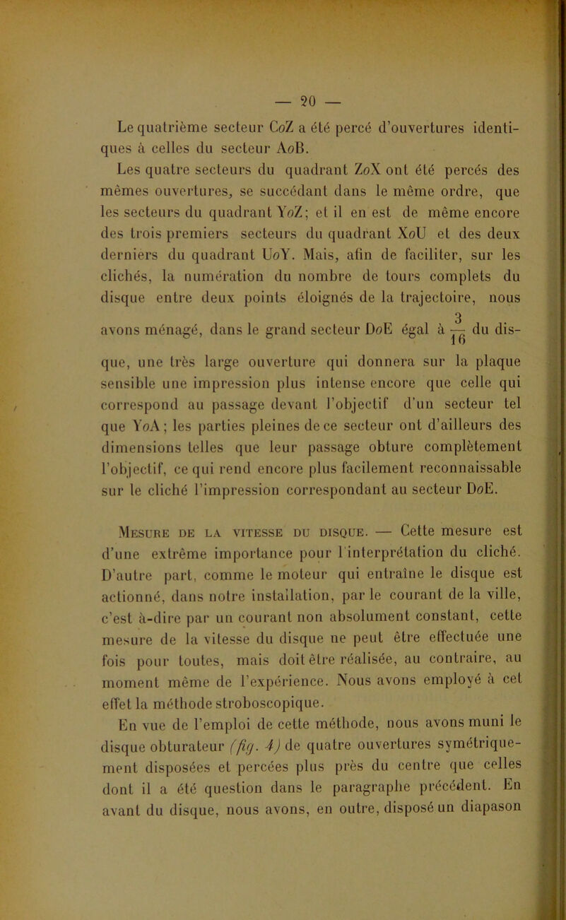 — 50 — Le quatrième secteur CoZ a été jjercé d’ouvertures identi- ques à celles du secteur AoB. Les quatre secteurs du quadrant ZoX ont été percés des mêmes ouvertures, se succédant dans le même ordre, que les secteurs du quadrant YoZ; et il en est de même encore des trois premiers secteurs du quadrant XoU et des deux derniers du quadrant UoY. Mais, afin de faciliter, sur les clichés, la numération du nombre de tours complets du disque entre deux points éloignés de la trajectoire, nous 3 avons ménagé, dans le grand secteur DoE égal à — du dis- que, une très large ouverture qui donnera sur la plaque sensible une impression plus intense encore que celle qui correspond au passage devant l’objectif d'un secteur tel que YoA ; les parties pleines de ce secteur ont d’ailleurs des dimensions telles que leur passage obture complètement l’objectif, ce qui rend encore plus facilement reconnaissable sur le cliché l’impression correspondant au secteur DoE. Mesure de la vitesse du disque. — Cette mesure est d’une extrême importance pour l'interprétation du cliché. D’autre part, comme le moteur qui entraîne le disque est actionné, dans notre installation, par le courant de la ville, c’est à-dire par un courant non absolument constant, cette mesure de la vitesse du disque ne peut être effectuée une fois pour toutes, mais doit être réalisée, au contraire, au moment même de l’expérience. Nous avons employé à cet effet la méthode stroboscopique. En vue de l’emploi de cette méthode, nous avons muni le disque obturateur (fig. 4) de quatre ouvertures symétrique- ment disposées et percées plus près du centre que celles dont il a été question dans le paragraphe précédent. En avant du disque, nous avons, en outre, disposé un diapason