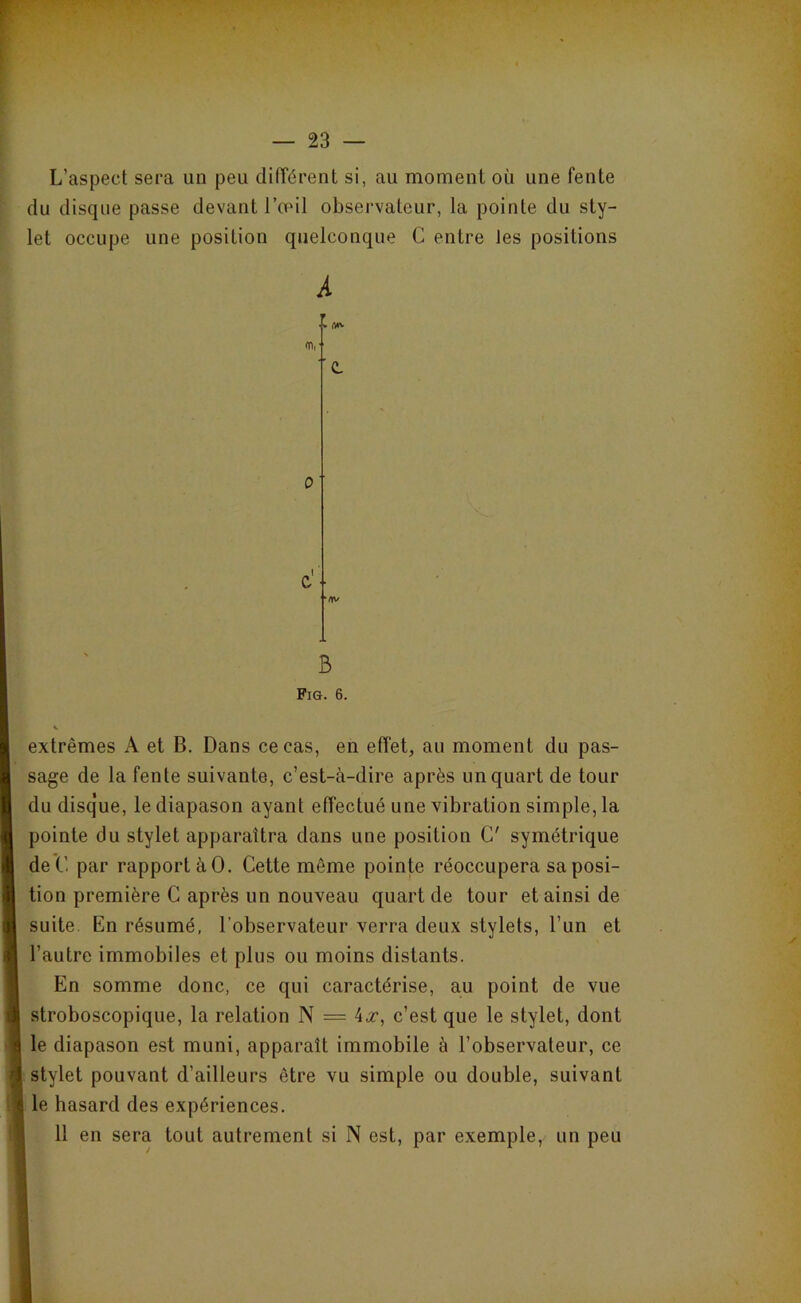 L’aspect sera un peu différent si, au moment oü une fente du disque passe devant l’œil observateur, la pointe du sty- r let occupe une position quelconque C entre les positions B Fig. 6. extrêmes A et B. Dans ce cas, en effet, au moment du pas- sage de la fente suivante, c’est-à-dire après un quart de tour du disque, le diapason ayant effectué une vibration simple, la pointe du stylet apparaîtra dans une position G' symétrique deC par rapport à0. Cette même pointe réoccuperasaposi- tion première C après un nouveau quart de tour et ainsi de suite En résumé, l’observateur verra deux stylets, l’un et l’autre immobiles et plus ou moins distants. En somme donc, ce qui caractérise, au point de vue stroboscopique, la relation N = 4,r, c’est que le stylet, dont le diapason est muni, apparaît immobile à l’observateur, ce stylet pouvant d’ailleurs être vu simple ou double, suivant i le hasard des expériences. 11 en sera tout autrement si N est, par exemple, un peu