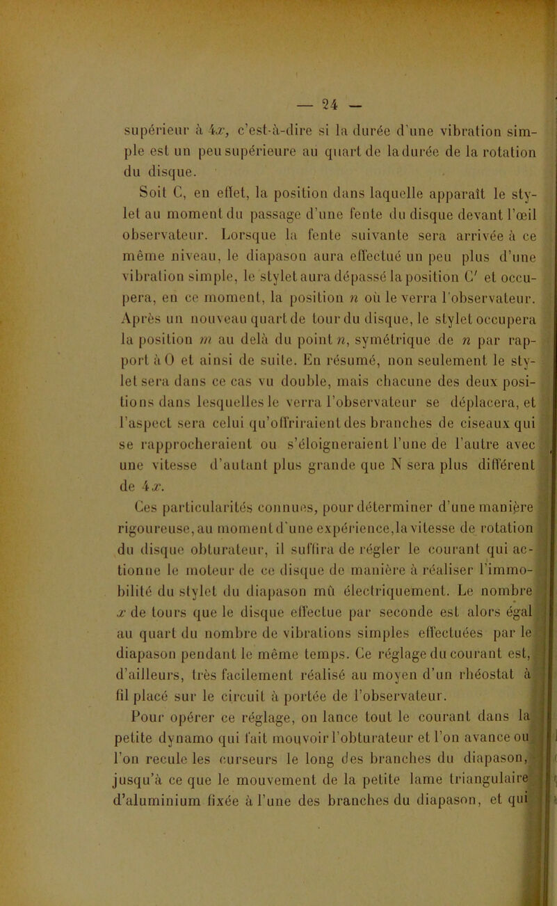 ! — 24 — supérieur à ^x, c’est-à-dire si la durée d’une vibration sim- ple est un peu supérieure au quart de Indurée de la rotation du disque. Soit C, en efiet, la position dans laquelle apparaît le sty- let au moment du passage d’une fente du disque devant l’œil observateur. Lorsque la fente suivante sera arrivée à ce même niveau, le diapason aura effectué un peu plus d’une vibration simple, le stylet aura dépassé la position C' et occu- pera, en ce moment, la position n où le verra l’observateur. Après un nouveau quart de tour du disque, le stylet occupera la position m au delà du point w, symétrique de n par rap- port àO et ainsi de suite. En résumé, non seulement le sty- let sera dans ce cas vu double, mais chacune des deux posi- tions dans lesquelles le verra l’observateur se déplacera, et l’aspect sera celui qu’otfriraient des branches de ciseaux qui se rapprocheraient ou s’éloigneraient l’une de l’autre avec une vitesse d’autant plus grande que N sera plus différent de 4 X. Ces particularités connues, pour déterminer d’une manière rigoureuse, au moment d’une expérience,la vitesse de^ rotation : du disque obturateur, il suflira de régler le courant qui ac- | tionne le moteur de ce disque de manière à réaliser l’immo- \ bilité du stylet du diapason mû électriquement. Le nombre de tours que le disque elfeclue par seconde est alors égalai au quart du nombre de vibrations simples etfecluées par le diapason pendant le même temps. Ce réglage du courant est, d’ailleurs, très facilement réalisé au moyen d’un rhéostat à tu placé sur le circuit à portée de l’observateur. j Foui' opérer ce réglage, on lance tout le courant dans la ] petite dynamo qui fait mouvoir l’obturateur et l’on avance ou l’on recule les curseurs le long des branches du diapason, ^ ^ jusqu’à ce que le mouvement de la petite lame triangulaire ’J (] d’aluminium fixée à l’une des branches du diapason, et qui j