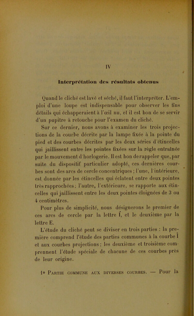 IV Interprétation des résultats obtenus Quand le cliché est lavé et séché, il faut l’interpréter. L’em- ploi d’une loupe est indispensable pour observer les tins détails qui échapperaient à l’œil nu, et il est bon de se servir d’un pupitre à retouche pour l’examen du cliché. Sur ce dernier, nous avons à examiner les trois projec- tions de la courbe décrite par la lampe fixée à la pointe du pied et des courbes décrites par les deux séries d’étincelles qui jaillissent entre les pointes fixées sur la règle entraînée par le mouvement d’horlogerie. 11 est bon de rappeler que, par suite du dispositif particulier adopté, ces dernières cour- bes sont des arcs de cercle concentriques ; l’une, l’intérieure, est donnée par les étincelles qui éclatent entre deux pointes très rapprochées; l’autre, l’extérieure, se rapporte aux étin- celles qui jaillissent entre les deux pointes éloignées de 3 ou 4 centimètres. Pour plus de simplicité, nous désignerons le premier de ces arcs de cercle par la lettre I, et le deuxième par la lettre E. L’étude du cliché peut se diviser en trois parties : la pre- mière comprend l’étude des parties communes à la courbe I et aux courbes projections ; les deuxième et troisième com- prennent l’étude spéciale de chacune de ces courbes près de leur origine. 1° Partie commune aux diverses courbes. — Pour la