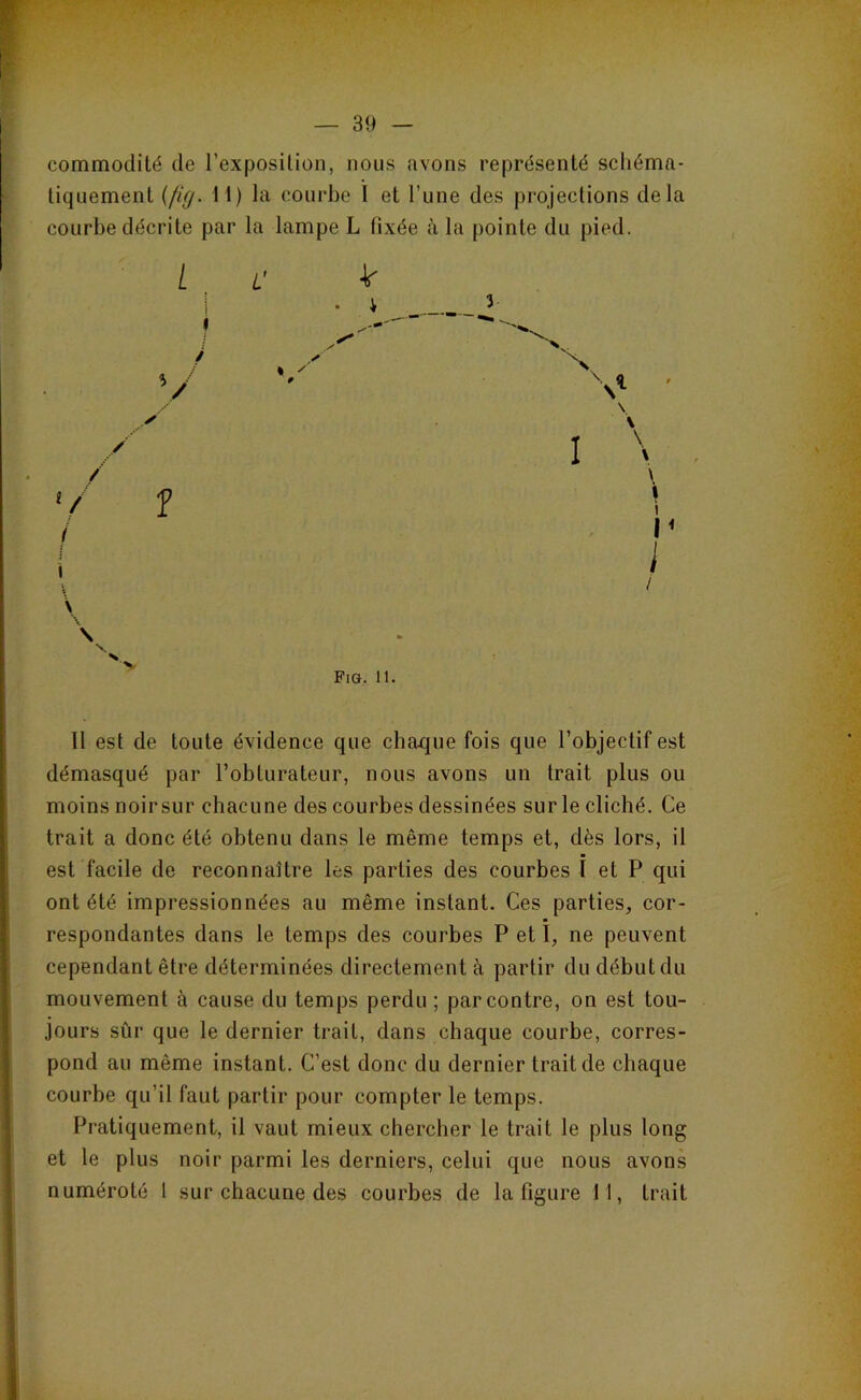 commodité de l’exposition, nous avons représenté scliéma- liquement {ficf. 11) la courbe 1 et l’une des projections delà courbe décrite par la lampe L fixée à la pointe du pied. ✓ % / 3 \ \ \ \ \ t i P i / Fig, 11. Il est de toute évidence que chaque fois que l’objectif est démasqué par l’obturateur, nous avons un trait plus ou moins noir sur chacune des courbes dessinées sur le cliché. Ce trait a donc été obtenu dans le même temps et, dès lors, il est facile de reconnaître les parties des courbes I et P qui ont été impressionnées au même instant. Ces parties, cor- respondantes dans le temps des courbes P et I, ne peuvent cependant être déterminées directement à partir du début du mouvement à cause du temps perdu ; par contre, on est tou- jours sûr que le dernier trait, dans chaque courbe, corres- pond au même instant. C’est donc du dernier trait de chaque courbe qu’il faut partir pour compter le temps. Pratiquement, il vaut mieux chercher le trait le plus long et le plus noir parmi les derniers, celui que nous avons numéroté 1 sur chacune des courbes de la figure 11, trait