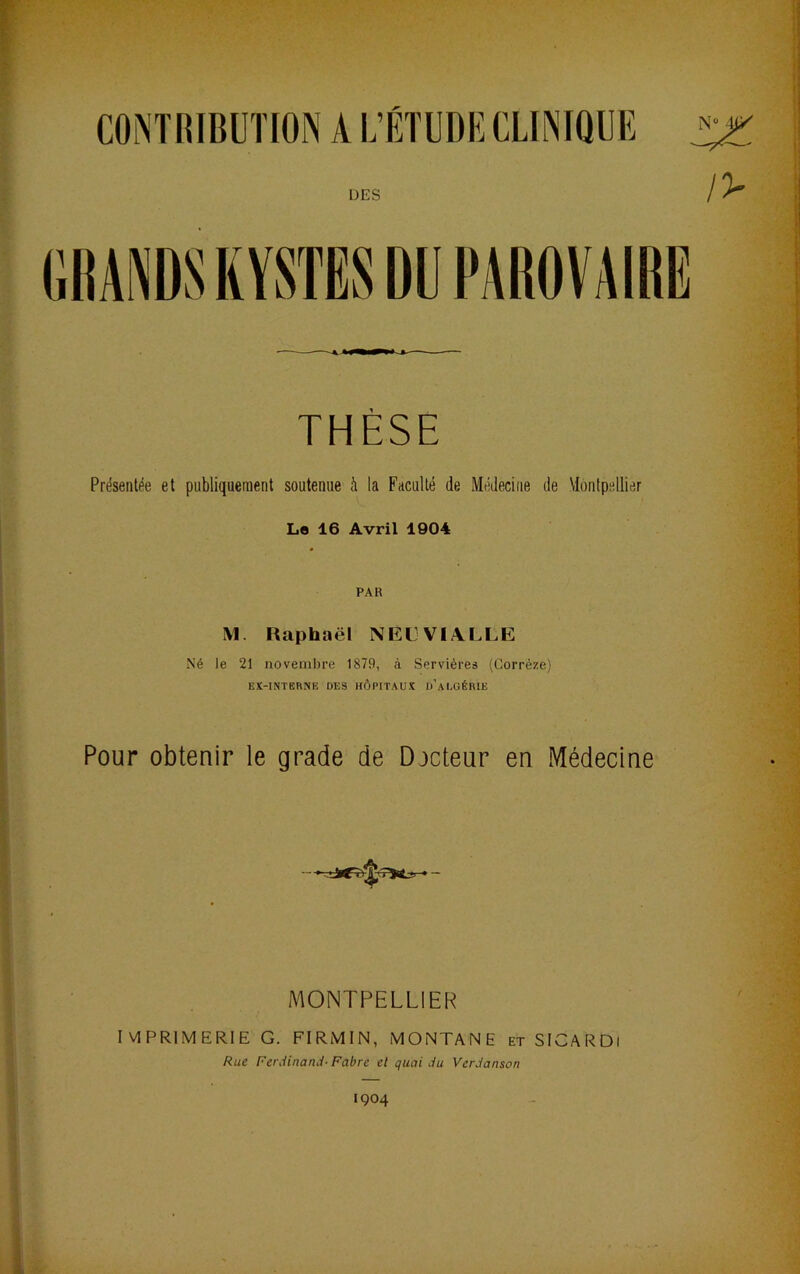 THÈSE Présentée et publiquement soutenue à la Faculté de Médecine de Montpellier Le 16 Avril 1904 PAR M. Raphaël NEC VI ALLE Né le 21 novembre 1879, à Servières (Corrèze) EX-INTBRNE DES HÔPITAUX d’aUGÉRIE Pour obtenir le grade de Docteur en Médecine A^IONTPELLIER IVIPRIMERIE G. FIRMIN, MONTANE et SICAf^Dl Rue Ferdinand- Fabre et quai du Verdanson 1904