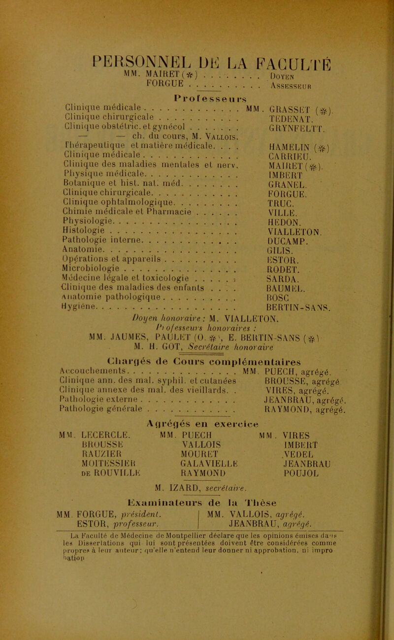 PERSONNEL UE I.A PAC U LIÉ MM. MÂIRET () Doykn FORGUE Assessiîur l*ro f e sse n i-s Clinique médicale MM. GRASSET (^) Clinique chirurgicale TEDENAT. ^ Clinique obslélric.etgynécol GRYNFELTT. — — ch. du cours, M. Vallois. rhérapeuLique et matière médicale. . . . HAMELIN (^) Clinique médicale CARRIEU. * Clinique des maladies mentales et nerv. MAIRET Physique médicale IMBERT Botanique et hist. nat. méd GRANEL. Clinique chirurgicale FOUGUE. Clinique ophtalmologique TRUC. Chimie médicale et Pharmacie VILLE. Physiologie REDON. Histologie VIALLETON. Pathologie interne DUCAMP. Anatomie GILIS. Opérations et appareils lüSTOR. Microbiologie RODET. Médecine légale et toxicologie ; SARDA. Clini(ine des maladies des enfants .... BAUMEL. anatomie pathologique BOSC Hygiène BERTIN-SANS. Doyen honoraire: M. VIALLETON. /'? ofesseiüs honoraires : MM. JAUMES, PAULI'iT (O. Yfi', E. BERTIN-SANS ( M. H. GOT, Secrétaire honoraire Chargés de Cours complémentaires Accouchements MM. PUECII, agrégé. Clinique ann. des mal. syphil. et cutanées BROUSSE, agrégé Clinique annexe des mal. des vieillards. . VIRES, agrégé. Pathologie externe JEANBRAU, agrégé. Pathologie générale RAYMOND, agrégé. A(|rénés en exeicice M\l, LECERCLE. MM. PUECII MM. VIRES BROUSSE VALLOIS IMBERT RAUZIER MOURET .VEDEL MOITESSIER GALAVIELLE JEANBRAU DE ROUVILLE RAYMOND POÜJOL M. IZARD, secrétaire. Examinateurs de la Thèse M.M. FORGUE, président. I MM. VALLOIS, agrégé. ESTOR, professeur. | JEANBRAU, agrégé. La Kaculté de .Médecine de Montpellier déclare que les opinions émises da'is les Uisserlations qui lui sont présentées doivent être considérées comme propres à leur auteur : qu’elle n’entend leur donner ni approbation, ni impro nutiop