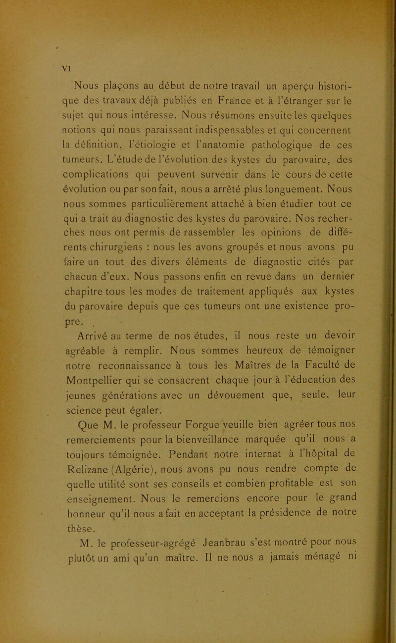 Nous plaçons au début de notre travail un aperçu histori- que des travaux déjà publiés en France et à l’étranger sur le sujet qui nous intéresse. Nous résumons ensuite les quelques notions qui nous paraissent indispensables et qui concernent la définition, l’étiologie et l’anatomie pathologique de ces tumeurs. L’étude de l’évolution des kystes du parovaire, des complications qui peuvent survenir dans le cours de cette évolution ou par son fait, nous a arrêté plus longuement. Nous nous sommes particulièrement attaché à bien étudier tout ce qui a trait au diagnostic des kystes du parovaire. Nos recher- ches nous ont permis de rassembler les opinions de diffé- rents chirurgiens : nous les avons groupés et nous avons pu faire un tout des divers éléments de diagnostic cités par chacun d’eux. Nous passons enfin en revue dans un dernier chapitre tous les modes de traitement appliqués aux kystes du parovaire depuis que ces tumeurs ont une existence pro- pre. Arrivé au terme de nos études, il nous reste un devoir agréable à remplir. Nous sommes heureux de témoigner notre reconnaissance à tous les Maîtres de la Faculté de Montpellier qui se consacrent chaque jour à l’éducation des jeunes générations avec un dévouement que, seule, leur science peut égaler. Que M. le professeur Forgue veuille bien agréer tous nos remerciements pour la bienveillance marquée qu’il nous a toujours témoignée. Pendant notre internat à l’hôpital de Relizane (Algérie), nous avons pu nous rendre compte de quelle utilité sont ses conseils et combien profitable est son enseignement. Nous le remercions encore pour le grand honneur qu’il nous a fait en acceptant la présidence de notre thèse. M. le professeur-agrégé Jeanbrau s’est montré pour nous plutôt un ami qu’un maître. Il ne nous a jamais ménagé ni
