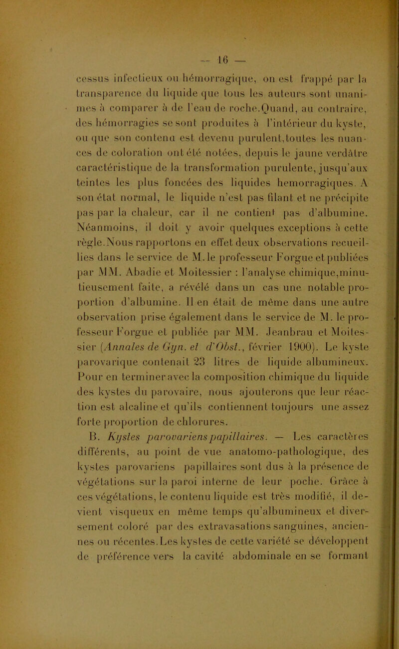 cessus infectieux ou héinorragi([ue, on est frappé par la transparence du liquide que tous les auteurs sont unani- mes à comparer de l’eau de roche.Quand, au contraire, des hémorragies se sont produites à l’intérieur du kyste, ou que son contenu est devenu purulent,toutes les nuan- ces de coloration ont été notées, depuis le jaune verdâtre caractéristique de la transformation purulente, jusqu’aux teintes les plus foncées des liquides hémorragiques. A son état normal, le liquide n’est pas filant et ne précipite pas par la chaleur, car il ne contient pas d’albumine. Néanmoins, il doit y avoir quelques exceptions à cette règle.Nous rapportons en effet deux observations recueil- lies dans le service de M.le professeur Forgue et publiées par MM. Abadie et Moitessier : l’analyse chimique,minu- tieusement faite, a révélé dans un cas une notable pro- portion d’albumine. Il en était de même dans une autre observation prise également dans le sei’vice de M. le pro- fesseur Forgue et [lubliée par MM. Jeanbrau et Moiles- sier [Annales de Gijn. el d'ObsL, février 1900). Le kyste parovarique contenait 23 liti'es de liquide albumineux. Four en termineravec la composition chimique du liquide des kystes du parovaire, nous ajouterons que leur réac- tion est alcaline et qu’ils contiennent toujours une assez forte j>roportion de chlorures. B. Kijsles parovarienspapillaires. — Les caractères différents, au point de vue anatomo-pathologique, des kystes parovariens papillaires sont dus à la présence de végétations sur la paroi interne de leur poche. Grâce â ces végétations, le contenu liquide est très modifié, il de- vient visqueux en même temps qu’albumineux et diver- sement coloré par des extravasations sanguines, ancien- nes ou récentes.Les kystes de cette variété se développent de préférence vers la cavité abdominale en se formant