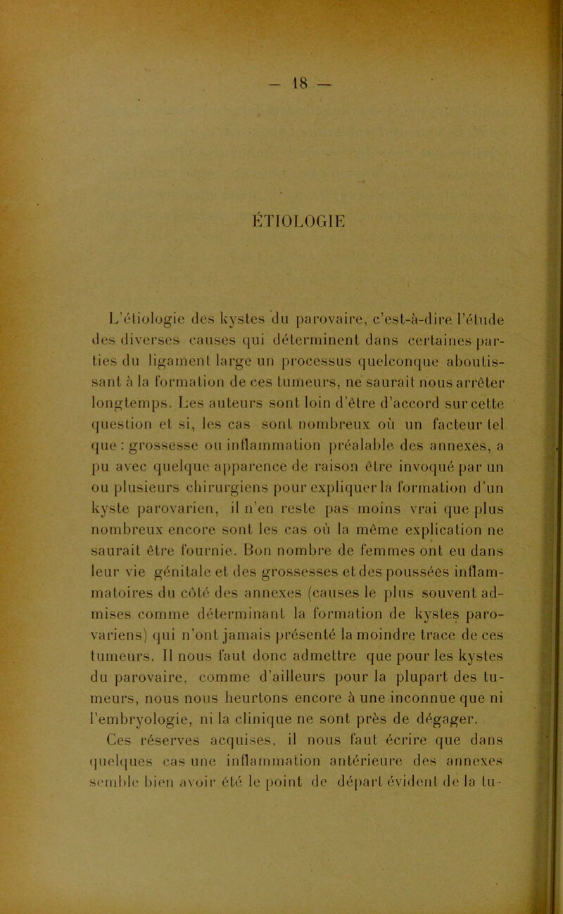 .V ÉTIOLOGIE L’éliülogie des kystes du parovaii’e, c’est-à-dire l’étude des diverses causes (jui déteianinent dans certaines par- ties du ligament large un processus quelconque aboutis- sant à la formation de ces tumeurs, ne saurait nous arrêter longtemps. Les auteurs sont loin d’être d’accord sur cette question et si, les cas sont nombreux où un facteur tel que : grossesse ou intlammation ])réalablc des annexes, a pu avec quelque apparence de raison être invoqué par un ou plusieurs chirurgiens pour expliquer la formation d’un kyste parovarien, il n’en reste pas moins vrai que plus nombreux encore sont les cas où la même explication ne « saurait être fournie. Bon nombre de femmes ont eu dans leur vie génitale et des grossesses et des poussées inflam- matoires du côté des annexes (causes le plus souvent ad- mises comme déterminant la formation de kystes paro- variens) qui n’ont jamais présenté la moindre trace de ces tumeurs. II nous faut donc admettre que pour les kystes du parovaire, comme d’ailleurs pour la plupart des tu- meurs, nous nous heurtons encore à une inconnue que ni l’embryologie, ni la clinique ne sont près de dégager. Ces réserves acquises, il nous faut écrire que dans quelques cas une inflammation antérieure des annexes semble bien avoir été le point de départ évident de la tu-