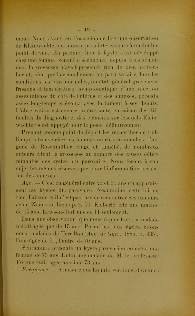 meiir. Nous avons eu l’occasion de lii*e une observation de Kleiinvacliter qui nous a i)aru inléressanle à un doul)le point de vue. En premier lieu le kyste s’est développé chez une femme venant d’accoucher depuis trois semai- nes ; la grossesse n’avait présenté rien de bi(m [)articu- lier et, bien que raccouchement ait paru se faire dans les conditions les [)lus normales, un état général grave avec frissons et température, symplomati(pie d’une infection assez intense du côté de l’utérus et des annexes, persista assez longtemps et évolua avec la tumeur à ses débuts. L’observation est encore intéressante en raison des dif- ficultés du diagnostic et des éléments sur lesquels Klein- wachter s’est a|)puyé poui' le poser définitivement. Prenant comme point de départ les recherches de Pol- lin qui a trouvé chez les femmes mortes en couches, l’or- gane de Rosenmüller rouge et tuméfié, de nombreux auteurs citent la grossesse au nombre des causes déter- minantes des kystes du parovaire. Nous ferons à son sujet les mêmes réserves que pour l’inflammation préala- ble des annexes. Afje. — C’est en général entre 25 et 50 ans qu’apparais- sent les kystes du. parovaire. Néanmoins celle loi n’a rien d’absolu et il n’esl pas rare de rencontrer ces tumeurs avant 25 ans ou bien après 50. Kœberlé cite une malade de 15 ans, Lawson-Tait une de 11 seulement. Dans une observation que nous rapportons, la malade n’était Agée que de 15 ans. Parmi les plus âgées, citons deux malades de Terrillon (.dun. de Gijn , 1885, p. 435), l’une âgée de 51, l’autre de 70 ans. Schramm a présenté un kyste |)arovarien enlevé à une letnme de 73 ans. Enfin une malade de M. le pi'ofesseur Forgue était âgée aussi de 73 ans. Fréquence. — A mesure (pie les intervenlions, devenues