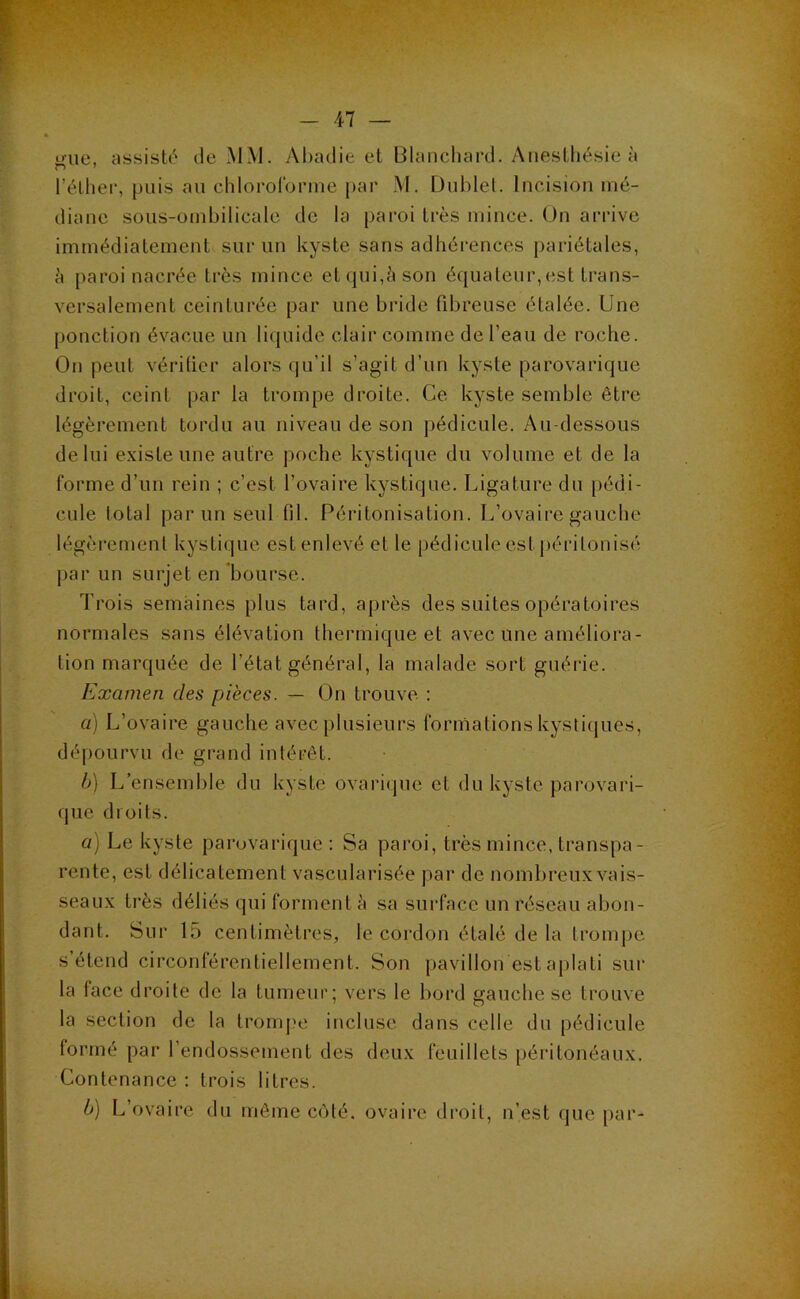 ue. assiste' de MM. Abadie et Blancliard. Anesthésie à l’élliei-, puis au chloi'oronue par M. Dublel. Incision mé- diane soiis-üinbilicale de la paroi très mince. On arrive immédiatement sur un kyste sans adhérences pariétales, è paroi nacrée très mince et qui,è son équateur,est trans- versalement ceinturée par une bride fibreuse étalée. Une ponction évacue un liquide clair comme de l’eau de roche. On peut vérilier alors qu’il s’agit d’un kyste parovarique droit, ceint par la trompe droite. Ce kyste semble être légèrement tordu au niveau de son pédicule. Au-dessous de lui existe une autre poche kystique du volume et de la forme d’un rein ; c’est l’ovaire kystique. Ligature du pédi- cule total par un seul fil. Péritonisation. L’ovaire gauche légèrement kystique est enlevé et le pédicule est jiérilonisé par un surjet en bourse. Trois semaines plus tard, après des suites opératoires normales sans élévation thermique et avec une améliora- tion marquée de l’état général, la malade sort guérie. Examen des pièces. — On trouve ; a) L’ovaire gauche avec plusieurs formations kystiques, dépourvu de grand intérêt. h) L’ensemble du kyste ovarique et du kyste parovari- que droits. a) Le kyste parovarique : Sa paroi, très mince, transpa- rente, est délicatement vascularisée par de nombreux vais- seaux très déliés qui forment à sa surface un réseau abon- dant. Sur 15 centimètres, le cordon étalé de la trompe s’étend circonférentiellement. Son pavillon est aplati sur la face droite de la tumeur; vers le l>ord gauche se trouve la section de la tromj?e incluse dans celle du pédicule lormé par l’endossement des deux feuillets péritonéaux. Contenance : trois litres. b) L’ovaire du même c(Mé. ovaire droit, n’est que par-