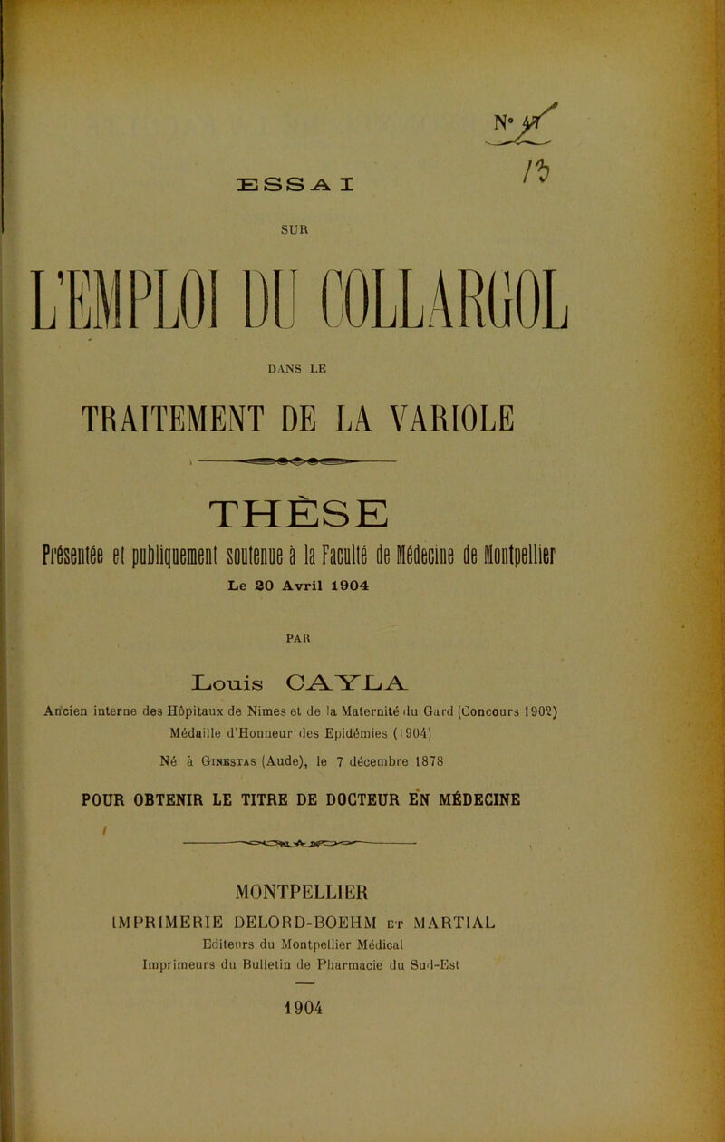 DANS LE TRAITEMENT DE LA VARIOLE THÈSE Fiteolfie el pobllpenieDl soDlenne i la Facullé de iddecioe de ioetpellier Le 20 Avril 1904 PAU Loiiis C^YJL^ Ancien interne des Hôpitaux de Nimes et de la Maternité du Gard (Concours 1902) Médaille d’Houneur des Epidémies (1904) Né à Ginkstas (Aude), le 7 décembre 1878 POUR OBTENIR LE TITRE DE DOCTEUR EN MÉDECINE MONTPELLIER IMPRIMERIE DELORD-BOEHM et MARTIAL Editeurs du Montpellier Médical Imprimeurs du Bulletin de Pharmacie du Sud-Est 1904